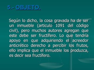 5.-  OBJETO. Según lo dicho, la cosa gravada ha de ser un inmueble (articulo 1091 del código civil), pero muchos autores agregan que este debe ser fructífero. Lo que tendría apoyo en que adquiriendo el acreedor anticrético derecho a percibir los frutos, ello implica que el inmueble los produzca, es decir sea fructífero. 