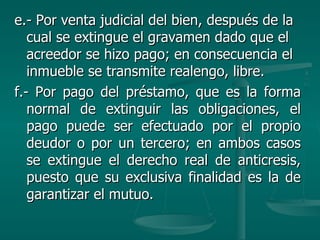 e.- Por venta judicial del bien, después de la cual se extingue el gravamen dado que el acreedor se hizo pago; en consecuencia el inmueble se transmite realengo, libre. f.- Por pago del préstamo, que es la forma normal de extinguir las obligaciones, el pago puede ser efectuado por el propio deudor o por un tercero; en ambos casos se extingue el derecho real de anticresis, puesto que su exclusiva finalidad es la de garantizar el mutuo. 