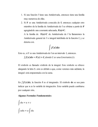 1. Si una función f tiene una Antiderivada, entonces tiene una familia
muy numerosa de ellas.
2. Si F es una Antiderivada conocida de f, entonces cualquier otro
miembro de la familia de Antiderivada de f se obtiene a partir de F
agregándole una constante adecuada, F(x)+C.
A la familia de F(x)+C de Antiderivada de f la llamaremos la
Antiderivada general de f o integral indefinida de la función f, y se
denota con.
∫ 𝒇( 𝒙) 𝒅𝒙
Esto es, si F es una Antiderivada de f en un intervalo I, entonces.
∫ 𝒇( 𝒙) 𝒅𝒙 = 𝑭( 𝒙) + 𝑪, 𝑑𝑜𝑛𝑑𝑒 𝐶 𝑒𝑠 𝑢𝑛𝑎 𝐶𝑜𝑛𝑠𝑡𝑎𝑛𝑡𝑒.(1)
El símbolo es llamado símbolo de la integral. Este símbolo se obtuvo
alargando la letra S. esto es debido a que, como veremos más adelante, la
integral está emparentada con la suma.
En ∫ 𝒇( 𝒙) 𝒅𝒙, la función f es el integrando. El símbolo dx se usa para
indicar que x es la variable de integración. Esta variable puede cambiarse
por cualquier otra.
Algunas Formulas Fundamentales
∫ 𝑑𝑢 = 𝑢 + 𝑐
∫ 𝑎𝑑𝑢 = 𝑎 ∫ 𝑑𝑢
 