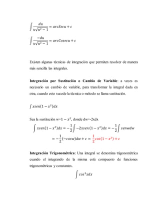 ∫
𝑑𝑢
𝑢√ 𝑢2 − 1
= 𝑎𝑟𝑐𝑆𝑒𝑐𝑢 + 𝑐
∫
−𝑑𝑢
𝑢√ 𝑢2 − 1
= 𝑎𝑟𝑐𝐶𝑜𝑠𝑒𝑐𝑢 + 𝑐
Existen algunas técnicas de integración que permiten resolver de manera
más sencilla las integrales.
Integración por Sustitución o Cambio de Variable: a veces es
necesario un cambio de variable, para transformar la integral dada en
otra, cuando esto sucede la técnica o método se llama sustitución.
∫ 𝑥𝑠𝑒𝑛(1 − 𝑥2) 𝑑𝑥
Sea la sustitución w=1 − 𝑥2
, donde dw=-2xdx
∫ 𝑥𝑠𝑒𝑛(1 − 𝑥2) 𝑑𝑥 = −
1
2
∫−2𝑥𝑠𝑒𝑛 (1 − 𝑥2) 𝑑𝑥 = −
1
2
∫ 𝑠𝑒𝑛𝑤𝑑𝑤
= −
1
2
(−𝑐𝑜𝑠𝑤) 𝑑𝑤 + 𝑐 =
1
2
𝑐𝑜𝑠(1 − 𝑥2) + 𝑐
Integración Trigonométrica: Una integral se denomina trigonométrica
cuando el integrando de la misma está compuesto de funciones
trigonométricas y constantes.
∫ 𝑐𝑜𝑠3
𝑥𝑑𝑥
 