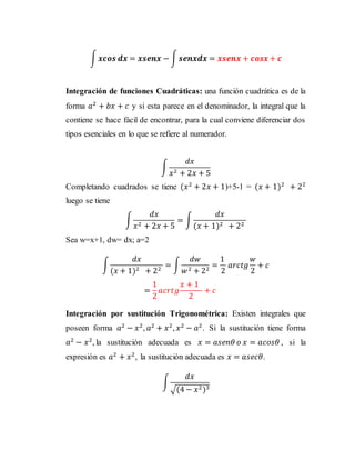 ∫ 𝒙𝒄𝒐𝒔 𝒅𝒙 = 𝒙𝒔𝒆𝒏𝒙 − ∫ 𝒔𝒆𝒏𝒙𝒅𝒙 = 𝒙𝒔𝒆𝒏𝒙 + 𝒄𝒐𝒔𝒙 + 𝒄
Integración de funciones Cuadráticas: una función cuadrática es de la
forma 𝑎2
+ 𝑏𝑥 + 𝑐 y si esta parece en el denominador, la integral que la
contiene se hace fácil de encontrar, para la cual conviene diferenciar dos
tipos esenciales en lo que se refiere al numerador.
∫
𝑑𝑥
𝑥2 + 2𝑥 + 5
Completando cuadrados se tiene (𝑥2
+ 2𝑥 + 1)+5-1 = (𝑥 + 1)2
+ 22
luego se tiene
∫
𝑑𝑥
𝑥2 + 2𝑥 + 5
= ∫
𝑑𝑥
(𝑥 + 1)2 + 22
Sea w=x+1, dw= dx; a=2
∫
𝑑𝑥
(𝑥 + 1)2 + 22
= ∫
𝑑𝑤
𝑤2 + 22
=
1
2
𝑎𝑟𝑐𝑡𝑔
𝑤
2
+ 𝑐
=
1
2
𝑎𝑐𝑟𝑡𝑔
𝑥 + 1
2
+ 𝑐
Integración por sustitución Trigonométrica: Existen integrales que
poseen forma 𝑎2
− 𝑥2
, 𝑎2
+ 𝑥2
, 𝑥2
− 𝑎2
. Si la sustitución tiene forma
𝑎2
− 𝑥2
, la sustitución adecuada es 𝑥 = 𝑎𝑠𝑒𝑛𝜃 𝑜 𝑥 = 𝑎𝑐𝑜𝑠𝜃 , si la
expresión es 𝑎2
+ 𝑥2
, la sustitución adecuada es 𝑥 = 𝑎𝑠𝑒𝑐𝜃.
∫
𝑑𝑥
√(4 − 𝑥2)3
 