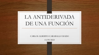 LA ANTIDERIVADA
DE UNA FUNCIÓN
CARLOS ALBERTO CARABALLO SIADO
13/09/2023
 