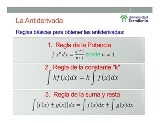 La Antiderivada
Reglas básicas para obtener las antiderivadas:
1
1. Regla de la Potencia
donde
2. Regla de la constante "k"
3. Regla de la suma y resta
 