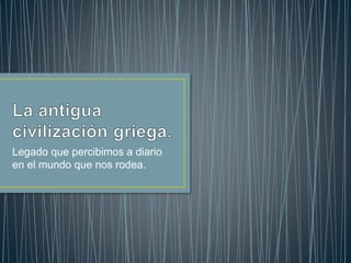 Legado que percibimos a diario 
en el mundo que nos rodea. 
 