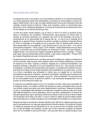 Descripción de la película
La película da inicio a una escena, en la cual podemos observar a un anciano examinando
a un bebé espartano (estos eran descartados y aventados al monte taigeta si nacían con
alguna malformación); de no salir con algún defecto estos niños se les inculcaba el arte del
combate. Cuando tenían la edad de 7 años, eran enviados a cazar un animal feroz para
demostrar si eran verdaderos espartanos. A lo largo de la película vamos observando como
el niño regresa con la piel del animal que cazo.
Al niño que creían muerto regresa y ya no como un niño si no como un guerrero al que
ahora lo consideran rey (Leonidas). Posteriormente, aquel pequeño ya siendo todo un
hombre se encuentra entrenado a su pequeño hijo como él fue entrenado; de pronto el
entrenamiento se ve interrumpido por la esposa del rey, la cual le da el mensaje de la
llegada de un general Persa; durante el encuentro Leonidas le advierte a el general Persa
de: Que no importaba si lo enviaba el rey en persona “Que en Esparta cada hombre se
hace responsable por sus palabras” y que pensara bien lo que iba a decir , a lo cual el
general persa responde: “ Tierra y agua” y el le contesta: “Viajas desde Persa solo por tierra
y agua”; al escuchar eso la reina de Esparta, se entromete y le dice: “ No seas cobarde y
estúpido persa, no se permite en Esparta” el general ofendido le dice a Leonidas: “ Porque
esta mujer cree que puede hablar entre hombres” y ella vuelve a responder: “ Porque “solo
las mujeres Espartanas procrean hombres de verdad.”
El general persa le advierte al rey Leonidas que serán invadidos por Jerges considerado el
rey de los persas. Este rey tiene como objetivo matar a los hombres espartanos y convertir
en esclavos a los niños, mujeres y ancianos; después de un silencio ensordecedor, una
pequeña caminata y discusión en la cual el general le dice al rey : “Que escoja muy bien
sus palabras “ Leonidas se torna pensativo casi ausente , su respiración se alienta y lo único
que tiene en la mente es que ningún espartano seria intimidado en su propia casa , al mirar
a su reina y percatarse que pensaban lo mismo saco su espada de un movimiento
acorralando al general en el abismo ; el general confundido y asustado dice temeroso esto
es una locura , a lo que leonidas contesta , locura no: “¡Esto es Esparta!” Fue entonces que
de una sola patada mando al general al abismo y sus amenazas desaparecieron con él
aunque no de la mente de nuestro rey.
A causa de una evidente guerra el rey va a consulta a los éfos, estos eran sacerdotes de
los antiguos dioses. Los cuales a cambio de escuchar su plan y aconsejarlo tenía que dar
una ofrenda, puesto que estos eran seres despreciables y codiciosos. Después de platicar
su plan y su estrategia, ellos decidieron que deberían consultar al oráculo, este era la mujer
más bella de Esparta la cual se dedicada a servir a los efos y satisfacerlos. El oráculo les
dijo que Esparta iba a caer y que debía confiar en los dioses, el rey se tornó un tanto molesto
con la decisión de los efos y se retiró. Lo que no sabía su alteza es que los sabios habían
sido sobornados por un aliado de jerges y que el enemigo se encontraba en su propia casa.
Después de todo lo acontecido Leónidas decidió juntar 300 de los mejores guerreros para
que lo acompañaran en su viaje que seguramente no tendría retorno, el consejo de Esparta
no estaba de acuerdo con las decisiones de su rey ya que los efos no habían concurrido
con su plan de batalla. Sin embargo, les dijo que no iba a llevarse al ejército de Esparta
junto con él ni desafiar lo dicho por los efos , sino que solo daría un pequeño paseo y que
 