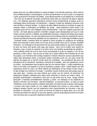pelear pero por sus deformidades no podía proteger a los demás guerreros ,dicho esto el
furico efialtes decidio ir donde jergers. La tierra se estremeció ,el rey no dudo ni un segundo
y grito ¡guerreros! Formación de batalla , pues efectivamente no se trataba de un terremoto
, sino que era el ejército de jerges marchando hacia ellos sin intención de dejar a alguien
vivo , los valientes guerreros espartanos duraron horas resistiendose al ataque ,pues su
estrategia había funcionado a la perfeccion , repelían a todos los soldados inclusive a las
mas terribles y ferozes bestias , si alguno de ellos fallecia durante el combate en lugar de
sentirse tristes o lamentarse se llenaban de coraje , cada espartano podía matar a 20
soldados pues ahí se veía reflejado tanto entrenamiento , eran los mejores guerreros del
mundo , sin duda alguna pusieron a temblar a jerges quien desesperado por que no veía
ningun avanze soborno a efialtes, prometiéndole riquezas y mujeres hermosas para saciar
sus mas bajos deseos , lo único que debía hacer era humillarse ante el y mostrarle el camino
secreto que lllevaria hacia las espaldas de los espartanos , sin duda alguna efialtes acepto
, jorobado traidor; mientras tanto en esparta la reina consigue su audiencia sin embargo
tiene que persuadir a teron quien era el que tenía el poder para que el consejo mandara
refuerzos , sin embargo él se aprovechó de eso para poder poseer lo que tanto anhelaba ,
la reina sin tener otra opción solo dejo que pasara , teron era el traidor que residía en
Esparta y que no dudo en exponer a la reina como una traidora acusándola de adulterio ,
unos instantes antes de que la reina fuera encarcelada le quito su espada a uno de los
guardias y mato a teron , que al caer al suelo de su bolso salieron las monedas de oro del
rey jerges. Los miembros del consejo aceptaron mandar refuerzos aunque ignoraban que
había sido demasiado tarde; el jorobado traidor machaba junto con una gran parte del
ejército de jerges por el camino oculto entre las montañas , los arcadianos des pues de
percatarse de lo acontecido decidieron retirarse de la batalla , pero los espartanos nunca
se rinden , se preparaban para la gloria (caer de una manera digna ) , ningún espartano se
retira ni se rinde y por esparta y su ley se quedaran a pelear y caer , todos sabran que 300
espartanos dieron su vida y su último aliento por defenderla .El rey mando a traer a ilios y
le dijo entrega mis ordenes al consejo , cuentales nuestra historia que todo griego sepa lo
que paso aquí , tendras una gran historia que contar una de victoria. Al amanecer los
espartanos estaban rodeados pero listos para enfrentar la muerte sin ningún miedo , el
jorobado acercándose a leonidas le dice que no sea tonto que se rinda , jerges intenta
persuadir a leonidas prometiéndole riquezas y poder, sin embargo el rey sabiendo su
destino y viendo a sus hombres , intenta arrodillarse , su escudo le pesa , su casco le quita
visibilidad y como ultima asaña y callendo sobretodo con gloria arroja su lanza contra jerges
y aunque solo logra rosarlo en una mejilla demuestra que incluso un dios sangra. Los
antiguos griegos decían que los espartanos eran descendientes de hercules y ese dia
leonidas lo comprobó. Y es asi como se termina la historia de aquel gran rey y de 300
hombres que dieron su vida por lo que mas querían y que sin duda alguna tuvieron la muerte
mas hermosa que un guerrero espartano podía tener.
 