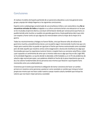 Conclusiones
Al realizar el análisis de Esparta partiendo de un panorama educativo a uno mas general como
grupo y equipo de trabajo llegamos a las siguientes conclusiones.
Esparta como cuidad griega caracterizada de una enseñanza militar y con costumbres muy No se
encuentran entradas de índice.arraigadas a su cultura asimismo tenían una educacion en las que
se les inculcaba al ejercicio diario y una buen alimentacion dando por consecuencia que fuera un
pueblo temido ante muchos un pueblo con grandes guerreros y hasta podríamos decir que visto
con respeto y honor tanto asi que algunos los mencionaban como lo mejor de lo mejor en la
guerra.
Todos los reconocimientos y halagos no fueron fáciles, sino que llevaron años de esfuerzo de
guerreros muertos, procedimientos duros y asi se podría seguir mencionando mucho mas que a lo
mejor para nuestros días no puede ser igual por el hecho que hemos evolucionado como sociedad
pero de todo aquello que nosotros vemos como exageración o dureza de enseñanza era algo que
funcionaba para que los espartanos tuvieran honor y respeto hacia sus ancianos salud física, orden
y por supuesto un sentimiento de amor por si mismos todo eso es algo que hoy en día ( siglo XXI)
se ha olvidado llegando a un punto donde la obesidad, enfermedades y un sin fin de problemas de
salud es algo normal pero peor, aun podemos añadirle el hecho de la poca importancia que se le
da a los valores fundamentales de las personas esos mismos que llevaron a que Esparta fuera
reconocida como una cuidad poderosa.
Creeremos por lo tanto que tenemos la obligación de tomar conciencia de hacer un cambio
primero en nosotros como personas y posterior como sociedad un cambio que incluya el amor
propio ese mismo que nos hace cuidar nuestro cuerpo nuestra salud y también que incluya los
valores que nos hacen mejor persona y sociedad.
 