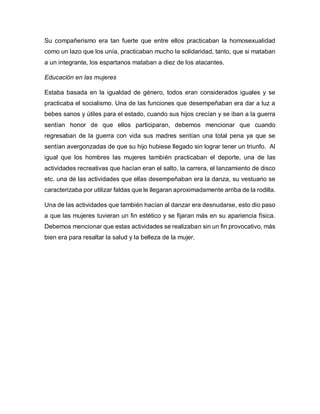 Su compañerismo era tan fuerte que entre ellos practicaban la homosexualidad
como un lazo que los unía, practicaban mucho la solidaridad, tanto, que si mataban
a un integrante, los espartanos mataban a diez de los atacantes.
Educación en las mujeres
Estaba basada en la igualdad de género, todos eran considerados iguales y se
practicaba el socialismo. Una de las funciones que desempeñaban era dar a luz a
bebes sanos y útiles para el estado, cuando sus hijos crecían y se iban a la guerra
sentían honor de que ellos participaran, debemos mencionar que cuando
regresaban de la guerra con vida sus madres sentían una total pena ya que se
sentían avergonzadas de que su hijo hubiese llegado sin lograr tener un triunfo. Al
igual que los hombres las mujeres también practicaban el deporte, una de las
actividades recreativas que hacían eran el salto, la carrera, el lanzamiento de disco
etc. una de las actividades que ellas desempeñaban era la danza, su vestuario se
caracterizaba por utilizar faldas que le llegaran aproximadamente arriba de la rodilla.
Una de las actividades que también hacían al danzar era desnudarse, esto dio paso
a que las mujeres tuvieran un fin estético y se fijaran más en su apariencia física.
Debemos mencionar que estas actividades se realizaban sin un fin provocativo, más
bien era para resaltar la salud y la belleza de la mujer.
 