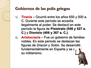 Gobiernos de las polis griegasTiranía – Ocurrió entre los años 650 y 500 a. C. Durante este período se accedía ilegalmente al poder. Se destacó en este período la figura de Pisistrato (546 y 527 a. C.) y Dionisio (406 y 367 a. C.).Aristocracia– Fue un gobierno de familias nobles. En este período se destacan las figuras de Dracón y Solón. Se desarrolló fundamentalmente en Esparta y se apoyó en su militarismo.