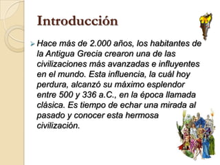 IntroducciónHace más de 2.000 años, los habitantes de la Antigua Grecia crearon una de las civilizaciones más avanzadas e influyentes en el mundo. Esta influencia, la cuál hoy perdura, alcanzó su máximo esplendor entre 500 y 336 a.C., en la época llamada clásica. Es tiempo de echar una mirada al pasado y conocer esta hermosa civilización.Ubicación geográficaLa civilización griega se localizó en el sur de la península de los Balcanes; las islas Egeas y Jónicas y las costas occidentales de Asia Menor. Esta civilización, a diferencia de otras, que eran de corte ribereño (a orillas de ríos), fue marina.