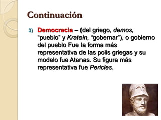 ContinuaciónDemocracia– (del griego, demos, “pueblo” y Kratein, “gobernar”), o gobierno del pueblo Fue la forma más representativa de las polis griegas y su modelo fue Atenas. Su figura más representativa fue Pericles.