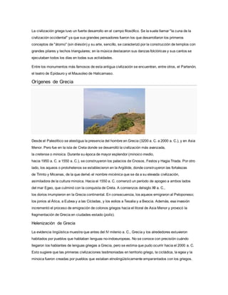 La civilización griega tuvo un fuerte desarrollo en el campo filosófico. Se la suele llamar "la cuna de la
civilización occidental" ya que sus grandes pensadores fueron los que desarrollaron los primeros
conceptos de "átomo" (sin división) y su arte, sencillo, se caracterizó por la construcción de templos con
grandes pilares y techos triangulares; en la música destacaron sus danzas folclóricas y sus cantos se
ejecutaban todos los días en todas sus actividades.
Entre los monumentos más famosos de esta antigua civilización se encuentran, entre otros, el Partenón,
el teatro de Epidauro y el Mausoleo de Halicarnaso.
Orígenes de Grecia
Desde el Paleolítico se atestigua la presencia del hombre en Grecia (3200 a. C. a 2000 a. C.), y en Asia
Menor. Pero fue en la isla de Creta donde se desarrolló la civilización más avanzada,
la cretense o minoica. Durante su época de mayor esplendor (minoico medio,
hacia 1950 a. C. a 1550 a. C.), se construyeron los palacios de Cnosos, Festos y Hagia Triada. Por otro
lado, los aqueos o protohelenos se establecieron en la Argólide, donde construyeron las fortalezas
de Tirinto y Micenas, de la que derivó el nombre micénica que se da a su elevada civilización,
asimiladora de la cultura minoica. Hacia el 1550 a. C. comenzó un período de apogeo a ambos lados
del mar Egeo, que culminó con la conquista de Creta. A comienzos delsiglo XII a. C.,
los dorios irrumpieron en la Grecia continental. En consecuencia, los aqueos emigraron al Peloponeso;
los jonios al Ática, a Eubea y a las Cícladas, y los eolios a Tesalia y a Beocia. Además, esa invasión
incrementó el proceso de emigración de colonos griegos hacia el litoral de Asia Menor y provocó la
fragmentación de Grecia en ciudades-estado (polis).
Helenización de Grecia
La evidencia lingüística muestra que antes del IV milenio a. C., Grecia y los alrededores estuvieron
habitados por pueblos que hablaban lenguas no-indoeuropeas. No se conoce con precisión cuándo
llegaron los hablantes de lenguas griegas a Grecia, pero se estima que pudo ocurrir hacia el 2000 a. C.
Esto sugiere que las primeras civilizaciones testimoniadas en territorio griego, la cicládica, la egea y la
minoica fueron creadas por pueblos que estaban etnolingüísticamente emparentados con los griegos.
 