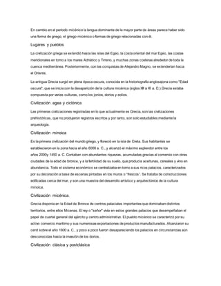 En cambio en el período micénico la lengua dominante de la mayor parte de áreas parece haber sido
una forma de griego, el griego micénico o formas de griego relacionadas con él.
Lugares y pueblos
La civilización griega se extendió hasta las islas del Egeo, la costa oriental del mar Egeo, las costas
meridionales en torno a los mares Adriático y Tirreno, y muchas zonas costeras alrededor de toda la
cuenca mediterránea. Posteriormente, con las conquistas de Alejandro Magno, se extenderían hacia
el Oriente.
La antigua Grecia surgió en plena época oscura, conocida en la historiografía anglosajona como "Edad
oscura", que se inicia con la desaparición de la cultura micénica (siglos XII a XI a. C.).Grecia estaba
compuesta por varias culturas, como los jonios, dorios y eolios.
Civilización egea y ciclónica
Las primeras civilizaciones registradas en lo que actualmente es Grecia, son las civilizaciones
prehistóricas, que no produjeron registros escritos y por tanto, son solo estudiables mediante la
arqueología.
Civilización minoica
Es la primera civilización del mundo griego, y floreció en la isla de Creta. Sus habitantes se
establecieron en la zona hacia el año 6000 a. C., y alcanzó el máximo esplendor entre los
años 2000y 1450 a. C. Contaban con abundantes riquezas, acumuladas gracias al comercio con otras
ciudades de la edad de bronce, y a la fertilidad de su suelo, que producía aceitunas, cereales y vino en
abundancia. Todo el sistema económico se centralizaba en torno a sus ricos palacios, caracterizados
por su decoración a base de escenas pintadas en los muros o “frescos”. Se trataba de construcciones
edificadas cerca del mar, y son una muestra del desarrollo artístico y arquitectónico de la cultura
minoica.
Civilización micénica.
Grecia disponía en la Edad de Bronce de centros palaciales importantes que dominaban distintos
territorios, entre ellos Micenas. El rey o "señor" vivía en estos grandes palacios que desempeñaban el
papel de cuartel general del ejército y centro administrativo. El pueblo micénico se caracterizó por su
activo comercio marítimo y sus numerosas exportaciones de productos manufacturados. Alcanzaron su
cenit sobre el año 1600 a. C., y poco a poco fueron desapareciendo los palacios en circunstancias aún
desconocidas hasta la invasión de los dorios.
Civilización clásica y postclásica
 