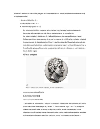 No es fácil delimitar la civilización griega ni en cuanto a espacio ni tiempo. Convencionalmente se hace
la siguiente división:
I: Arcaica (723-453 a. C.).
II: Clásica (siglo V-III a. C.).
III: Helenística (siglo III-I a. C.).
En este curso histórico surgieron varios hechos importantes y fundamentales en la
formación definitiva de lo que fue Grecia posteriormente: la formación de
las polis (ciudades), el siglo V a. C., la Edad Ateniense, las guerras Médicas o la del
Peloponeso (cinco años después de la cual se trataron de modificar las ciudades estados),
la preeminencia de Macedonia (con Filipo II y su hijo, Alejandro Magno) y la extensión por
Asia del mundo helenístico. La dominación romana en el siglo II a. C. pondría punto final a
la civilización griega políticamente, pero dejaría una impronta indeleble en sus invasores a
través de los siglos.
Grecia antigua
Filipo V de Macedonia, "el cielode Hellas", llevando la diadema real.
Artículo principal: Antigua Grecia.
Edad oscura[editar]
Artículo principal: Edad Oscura.
“De la época de las tinieblas a las polis” Esta época corresponde al surgimiento de Grecia
como civilización entre el siglo XI y el IX a. C. En el curso del siglo X a. C. se produjo un
proceso de urbanización en el cual se agruparon varias aldeas hasta llegar a formar
ciudades como Esparta y Atenas. La organización interna socio-política de estas primitivas
polis estaba dominada por las tribus o ethnos, junto a los hogares clanes (genos) y
 