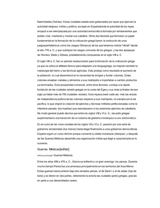 fraternidades (fratrías). Estas ciudades-estado eran gobernadas por reyes que ejercían la
autoridad religiosa, militar y política, excepto en Espartadonde la autoridad de los reyes
empezó a ser reemplazada por una autoridad aristocrática formada por terratenientes que
podían criar, mantener y montar sus caballos. Otros dos factores que formaron un papel
fundamental en la formación de la civilización griega fueron la institución de unos
juegospanhelénicos como los Juegos Olímpicos de los que tenemos noticia "oficial" desde
el año 776 a. C. y que subrayan los rasgos comunes de los griegos, y las dos epopeyas
de Homero, Ilíada y Odisea, probablemente compuestas en el siglo VIII a. C.
El siglo VIII a. C. fue un periodo revolucionario para la formación de la civilización griega
ya que se utiliza el alfabeto fenicio para adaptarlo a la lenguagriega, se mejoran también la
metalurgia del hierro y las técnicas agrícolas. Esto produjo como resultado el aumento de
la población, lo cual desembocó en la necesidad de emigrar y fundar colonias. Estas
colonias enviaban metales y alimentos a sus metrópolis e importaban a cambio productos
ya terminados. Esta prosperidad comercial, entre otros factores, condujo a la rápida
fundación de las ciudades estado-griegas en la costa del Egeo y sus islas (a finales de ese
siglo ya había más de 700 ciudades- estado). Esta riqueza avivó cada vez más las ansias
de independencia política de las colonias respecto a sus metrópolis, no siempre por la vía
pacífica, lo que originó la creación de ejércitos y técnicas militares perfeccionadas como la
infantería pesada: (los hoplitas) que reemplazaron a los anteriores ejércitos de caballería.
De modo general puede decirse que entre los siglos VIII y VI a. C., las polis griegas
experimentaron una transición de un sistema de gobierno monárquico a uno aristocrático.
En el curso de las crisis sociales de los siglos VII y VI a. C. pasaron por una serie de
gobiernos dictatoriales (los tiranos) hasta llegar finalmente a unos gobiernos democráticos.
Esparta siguió un curso distinto porque conservó su doble monarquía (diarquía), y después
de las Guerras Médicas desarrolló una organización militar que llegó a caracterizarla en lo
sucesivo.
Guerras Médicas[editar]
Artículo principal: Guerras Médicas.
Entre los años 499 y 478 a. C., Grecia se enfrentó a un gran enemigo: los persas. Durante
mucho tiempo Persia fue una amenaza principalmente en los territorios del Asia Menor.
Estas guerras transcurrieron bajo dos reinados persas, el de Darío I y el de Jerjes (hijo de
éste) y se dieron en dos partes, obteniendo la victoria las ciudades (polis) griegas, gracias
en parte a sus desarrollados navíos:
 