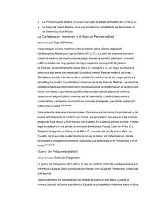  La Primera Guerra Médica, en la que tuvo lugar la batalla de Maratón en el 490 a. C.
 La Segunda Guerra Médica, en la que acontecieron la batalla de las Termópilas, la
de Salamina y la de Micala.
La Confederación Ateniense y el Siglo de Pericles[editar]
Artículo principal: Siglo de Pericles.
Para proseguir la lucha marítima contra el Imperio persa, Atenas organizó la
Confederación Ateniense o Liga de Delos (477 a. C.), y a partir de entonces dominó el
comercio marítimo del mundo colonial griego. Atenas se convirtió además en un centro
político e intelectual, cuyo período de mayor esplendor correspondió al gobierno
de Pericles, fundamentalmente desde 462 a. C. hasta429 a. C., en el que su influencia
política se dejó sentir con intensidad. En política interior, Pericles modificó las leyes,
dándoles un sentido más democrático, estableció la retribución de los cargos públicos y
reconstruyó la ciudad, muy dañada a consecuencia de las Guerras Médicas. Las reformas
constitucionales que emprendió fueron consecuencia de la transformación de la estructura
social: los nobles, cuya influencia política descansaba sobre la propiedad territorial,
pasaron a un segundo plano, mientras que la clase media, constituida por marinos,
comerciantes y artesanos, se convirtió en una clase privilegiada, que obtuvo la dirección
política de la ciudad. [cita requerida]
En la esfera de relaciones internacionales, Pericles se encontró ante dos problemas: el de
acabar definitivamente el conflicto con Persia, que persistía en sus ataques a las colonias
griegas de Asia Menor, y el de convivir con Esparta. En cuanto al primero de ellos, Pericles
logró establecer con los persas un armisticio beneficioso (Paz de Calias en 449 a. C.).
Respecto al segundo problema, en el 446 a. C. concertó una paz de treinta años con
Esparta, por lo que esta ciudad reconocía la Liga de Delos; en compensación, Atenas
renunciaba a la hegemonía terrestre, evacuando sus posiciones en el Peloponeso y en el
Istmo.[cita requerida]
Guerra del Peloponeso[editar]
Artículo principal: Guerra del Peloponeso.
La guerra del Peloponeso (431–404 a. C.) fue un conflicto militar de la Antigua Grecia que
enfrentó a la Liga de Delos (conducida por Atenas) con la Liga del Peloponeso (conducida
porEsparta).
Tradicionalmente, los historiadores han dividido la guerra en tres fases. Durante la
primera, llamada la Guerra arquidámica, Esparta lanzó repetidas invasiones sobre el Ática,
 