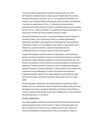 mientras que Atenas aprovechaba su supremacía naval para atacar las costas
del Peloponeso y trataba de sofocar cualquier signo de malestar dentro de su Imperio.
Este período de la guerra concluyó en 421 a. C., con la firma de la Paz de Nicias. Sin
embargo, al poco tiempo el tratado fue socavado por nuevos combates en el Peloponeso
lo que llevó a la segunda fase. En 415 a. C., Atenas envió unainmensa fuerza
expedicionaria para atacar Siracusa, en Sicilia. La expedición ateniense, que se prolongó
del 415 al 413 a. C., terminó en desastre, con la destrucción de gran parte del ejército y la
reducción a la esclavitud de miles de soldados atenienses y aliados.
Esto precipitó la fase final de la guerra, que suele ser llamada la Guerra de Decelia. En
esta etapa, Esparta, con la nueva ayuda de Persia y los sátrapas (gobernadores
regionales) de Asia Menor, apoyó rebeliones en estados bajo el dominio de Atenas en
el Mar Egeo y en Jonia, con lo cual debilitó a la Liga de Delos y, eventualmente, privó a
Atenas de su supremacía marítima. La destrucción de la flota ateniense
en Egospótamos puso fin a la guerra y Atenas se rindió al año siguiente.
La guerra del Peloponeso cambió el mapa de la Antigua Grecia. A nivel internacional,
Atenas, la principal ciudad antes de la guerra, fue reducida prácticamente a un estado de
sometimiento, mientras Esparta se establecía como el mayor poder de Grecia. El costo
económico de la guerra se sintió en toda Grecia; un estado de pobreza se extendió por el
Peloponeso, mientras que Atenas se encontró a sí misma completamente devastada y
jamás pudo recuperar su antigua prosperidad.2 3
La guerra también acarreó cambios más
sutiles dentro de la sociedad griega; el conflicto entre la democracia ateniense y
la oligarquía espartana, cada una de las cuales apoyaba a facciones políticas amigas
dentro de otros estados, transformó a las guerras civiles en algo común en el mundo
griego.
Las guerras griegas, mientras tanto, que originariamente eran una forma de conflicto
limitado y formal, se convirtieron en luchas sin cuartel entre ciudades estado que incluían
atrocidades a gran escala. La guerra del Peloponeso, que destrozó tabúes religiosos y
culturales, devastó extensos territorios y destruyó a ciudades enteras, marcó el dramático
final del dorado siglo V a. C. de Grecia.4
El siglo prealejandrino
Las ciudades griegas sometidas antes a Atenas vieron que la tiranía impuesta ahora por
Esparta resultaba más dura. Por ello, en 403 a. C. estalló un alzamiento general, que
derrocó el régimen de los Treinta Tiranos y restableció la democracia en Atenas. El
movimiento antiespartano era capitaneado por Tebas, que contaba con el apoyo de
 