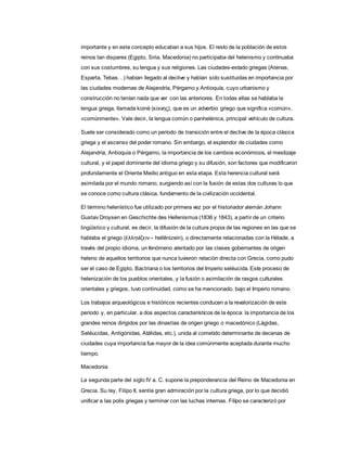 importante y en este concepto educaban a sus hijos. El resto de la población de estos
reinos tan dispares (Egipto, Siria, Macedonia) no participaba del helenismo y continuaba
con sus costumbres, su lengua y sus religiones. Las ciudades-estado griegas (Atenas,
Esparta, Tebas…) habían llegado al declive y habían sido sustituidas en importancia por
las ciudades modernas de Alejandría, Pérgamo y Antioquía, cuyo urbanismo y
construcción no tenían nada que ver con las anteriores. En todas ellas se hablaba la
lengua griega, llamada koinè (κoινης), que es un adverbio griego que significa «común»,
«comúnmente». Vale decir, la lengua común o panhelénica, principal vehículo de cultura.
Suele ser considerado como un período de transición entre el declive de la época clásica
griega y el ascenso del poder romano. Sin embargo, el esplendor de ciudades como
Alejandría, Antioquía o Pérgamo, la importancia de los cambios económicos, el mestizaje
cultural, y el papel dominante del idioma griego y su difusión, son factores que modificaron
profundamente el Oriente Medio antiguo en esta etapa. Esta herencia cultural será
asimilada por el mundo romano, surgiendo así con la fusión de estas dos culturas lo que
se conoce como cultura clásica, fundamento de la civilización occidental.
El término helenístico fue utilizado por primera vez por el historiador alemán Johann
Gustav Droysen en Geschichte des Hellenismus (1836 y 1843), a partir de un criterio
lingüístico y cultural, es decir, la difusión de la cultura propia de las regiones en las que se
hablaba el griego (ἑλληνίζειν– hellênizein), o directamente relacionadas con la Hélade, a
través del propio idioma, un fenómeno alentado por las clases gobernantes de origen
heleno de aquellos territorios que nunca tuvieron relación directa con Grecia, como pudo
ser el caso de Egipto, Bactriana o los territorios del Imperio seléucida. Este proceso de
helenización de los pueblos orientales, y la fusión o asimilación de rasgos culturales
orientales y griegos, tuvo continuidad, como se ha mencionado, bajo el Imperio romano.
Los trabajos arqueológicos e históricos recientes conducen a la revalorización de este
período y, en particular, a dos aspectos característicos de la época: la importancia de los
grandes reinos dirigidos por las dinastías de origen griego o macedónico (Lágidas,
Seléucidas, Antigónidas, Atálidas, etc.), unida al cometido determinante de decenas de
ciudades cuya importancia fue mayor de la idea comúnmente aceptada durante mucho
tiempo.
Macedonia
La segunda parte del siglo IV a. C. supone la preponderancia del Reino de Macedonia en
Grecia. Su rey, Filipo II, sentía gran admiración por la cultura griega, por lo que decidió
unificar a las polis griegas y terminar con las luchas internas. Filipo se caracterizó por
 