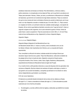 establecer relaciones amistosas con Atenas. Pero Demóstenes, un famoso orador y
político ateniense, no simpatizaba con las ideas de Filipo, por lo que formó una alianza con
Tebas para derrotarle. Atenas y Tebas, por tanto, se enfrentaron a Macedonia en la Batalla
de Queronea, que terminó con la derrota de la liga tebano-ateniense. Filipo se convenció
de que la única manera de tener controlada a Atenas era usando la diplomacia, por lo que
envió a su hijo Alejandro a acordar un tratado de paz. En el año 338 a. C., Filipo convocó
un congreso en Corinto, al cual fueron todos las ciudades-estado griegas, a excepción de
Esparta. Allí se creó la Liga Helénica (también conocida como "Liga de Corinto"). Hubo un
segundo congreso al año siguiente, en el cual se declaró la guerra a Persia. Antes de
poder llevar a cabo la expedición, Filipo fue asesinado en el año 336 a. C. Al morir Filipo,
subió al trono de Macedonia su hijo, Alejandro III, el futuro Alejandro Magno.
Alejandro Magno
Artículo principal: Alejandro Magno.
Alejandro Magno (Alejandro III de Macedonia) fue el rey
de Macedonia desde 336 a. C. hasta su muerte y está considerado como uno de
los líderes militares más importantes de la Historia, por su conquista del Imperio
aqueménida.
Tras consolidar la unificación de varias ciudades-estado de la antigua Grecia que
estuvieron bajo el dominio de su padre, Filipo II de Macedonia, sofocando la rebelión de
los griegos del sur tras la muerte de éste, Alejandro conquistó el Imperio persa,
incluyendo Anatolia, Siria, Fenicia, Judea, Gaza, Egipto, Bactriana y Mesopotamia,
expandiendo las fronteras de Macedonia hasta la región del Punjab.
A su muerte el reino sufrió grandes divisiones a causa de disputas entre los generales más
cercanos a Alejandro. Muchos trataron de mantener el imperio unido bajo su mando, lo
que generó una sucesión de batallas y campañas que derivaron en la división en varios
reinos independientes que fundaron sus dinastías.
El fin de la era helenística
El helenismo se extendió desde la fundación de los reinos de los diádocos a finales
del siglo IV a. C. hasta su decadencia a finales del siglo I a. C. Dicha decadencia puede
explicarse por cinco hechos principales:
 El prolongado y suicida conflicto entre los lagitas y seléucidas que debilitó los recursos
de ambos.
 