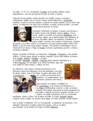 Los siglos V y IV a.C. corresponden al apogeo de las grandes ciudades estado
independientes, entre las que destacan las polis de Atenas y Esparta.
Cada uno de estos grandes estados absorbió a sus débiles vecinos en una liga o
confederación dirigida bajo su control. Esparta, estado militarizado y aristocrático,
estableció su poder a base de conquistas y gobernó sus estados súbditos con un control muy
estricto. La unificación del Ática, por el contrario, se realizó de forma pacífica y de mutuo
acuerdo bajo la dirección de Atenas.
Al principio del período, los griegos se unieron para derrotar a
los temidos persas en las llamadas guerras médicas. Tras la
victoria, Atenas se convirtió en la potencia hegemónica de la
Liga de Delos, alianza que se había formado para defenderse de
los persas. En política interior los atenienses consolidaron el
sistema político conocido con el nombre de democracia, gobierno
del pueblo, y en política exterior se convirtieron en la gran potencia político-militar de la
Hélade, lo que les acarreó gran número enemigos. Este periodo es denominado como la
'Edad de Oro de Atenas', o 'Siglo de Pericles' en honor al gobernante que llevó a Atenas a
su máximo esplendor.
Durante el mandato de Pericles se construyeron el Partenón, el Erecteion y otros grandes
edificios. El teatro griego alcanzó su máxima expresión con las obras trágicas de autores
como Esquilo, Sófocles y Eurípides, y el autor
de comedias Aristófanes. Tucídides y Heródoto fueron famosos historiadores, y
el filósofoSócrates fue otra figura de la Atenas de Pericles quien hizo
de la ciudad un centro artístico y cultural sin rival.
Las diferencias entre Atenas y Esparta desembocaron en la
destructora guerra del Peloponeso, en la que participaron casi todos
los griegos unidos a uno u otro bando. La guerra duró hasta el 404
a.C. y acabó con la derrota de los
atenienses y el establecimiento de la
hegemonía espartana sobre Grecia.
Aprovechando la confusión y debilidad de
los contendientes en las Guerras del Peloponeso, el
rey Filipo II deMacedonia convirtió su reino en la nueva
potencia de la Hélade. Macedonia no estaba desgastada por
las luchas y disponía de recursos naturales (cereales, oro y
madera). La batalla de Queronea (338 a.C.) le permitió
anexionarse Atenas y Tebas. Tras la muerte de Filipo II, su hijo Alejandro Magno,
conquistó Persia y dirigió sus ejércitos hacia Egipto y la India, formando un gran imperio.
Tras su muerte en Babilonia (323 a.C.) sus generales se repartieron sus posesiones. Con
Alejandro desaparecía el antiguo poder de los griegos, pero no su cultura
que, fusionada con la oriental, dio origen al mundo helenístico.
 