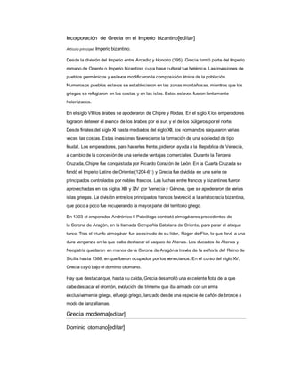 Incorporación de Grecia en el Imperio bizantino[editar]
Artículo principal: Imperio bizantino.
Desde la división del Imperio entre Arcadio y Honorio (395), Grecia formó parte del Imperio
romano de Oriente o Imperio bizantino, cuya base cultural fue helénica. Las invasiones de
pueblos germánicos y eslavos modificaron la composición étnica de la población.
Numerosos pueblos eslavos se establecieron en las zonas montañosas, mientras que los
griegos se refugiaron en las costas y en las islas. Estos eslavos fueron lentamente
helenizados.
En el siglo VII los árabes se apoderaron de Chipre y Rodas. En el siglo X los emperadores
lograron detener el avance de los árabes por el sur, y el de los búlgaros por el norte.
Desde finales del siglo XI hasta mediados del siglo XII, los normandos saquearon varias
veces las costas. Estas invasiones favorecieron la formación de una sociedad de tipo
feudal. Los emperadores, para hacerles frente, pidieron ayuda a la República de Venecia,
a cambio de la concesión de una serie de ventajas comerciales. Durante la Tercera
Cruzada, Chipre fue conquistada por Ricardo Corazón de León. En la Cuarta Cruzada se
fundó el Imperio Latino de Oriente (1204-61) y Grecia fue dividida en una serie de
principados controlados por nobles francos. Las luchas entre francos y bizantinos fueron
aprovechadas en los siglos XIII y XIV por Venecia y Génova, que se apoderaron de varias
islas griegas. La división entre los principados francos favoreció a la aristocracia bizantina,
que poco a poco fue recuperando la mayor parte del territorio griego.
En 1303 el emperador Andrónico II Paleólogo contrató almogávares procedentes de
la Corona de Aragón, en la llamada Compañía Catalana de Oriente, para parar el ataque
turco. Tras el triunfo almogávar fue asesinado de su líder, Roger de Flor, lo que llevó a una
dura venganza en la que cabe destacar el saqueo de Atenas. Los ducados de Atenas y
Neopatria quedaron en manos de la Corona de Aragón a través de la señoría del Reino de
Sicilia hasta 1388, en que fueron ocupados por los venecianos. En el curso del siglo XV,
Grecia cayó bajo el dominio otomano.
Hay que destacar que, hasta su caída, Grecia desarrolló una excelente flota de la que
cabe destacar el dromón, evolución del trirreme que iba armado con un arma
exclusivamente griega, elfuego griego, lanzado desde una especie de cañón de bronce a
modo de lanzallamas.
Grecia moderna[editar]
Dominio otomano[editar]
 