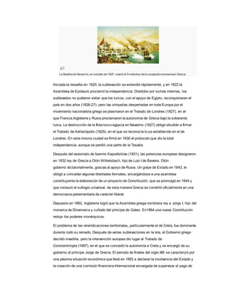 La Batallade Navarino, en octubre de 1827, marcó el finefectivo dela ocupaciónotomanaen Grecia.
Iniciada la revuelta en 1820, la sublevación se extendió rápidamente, y en 1822 la
Asamblea de Epidauro proclamó la independencia. Divididos por luchas internas, los
sublevados no pudieron evitar que los turcos, con el apoyo de Egipto, reconquistaran el
país en dos años (1826-27); pero las simpatías despertadas en toda Europa por el
movimiento nacionalista griego se plasmaron en el Tratado de Londres (1827), en el
que Francia,Inglaterra y Rusia proclamaron la autonomía de Grecia bajo la soberanía
turca. La destrucción de la flota turco-egipcia en Navarino (1827) obligó alsultán a firmar
el Tratado de Adrianópolis (1829), en el que se reconocía lo ya establecido en el de
Londres. En esta misma ciudad se firmó en 1830 el protocolo que dio la total
independencia, aunque se perdió una parte de la Tesalia.
Después del asesinato de Ioannis Kapodistrias (1831), las potencias europeas designaron
en 1832 rey de Grecia a Otón Wittelsbach, hijo de Luis I de Baviera. Otón
gobernó dictatorialmente, gracias al apoyo de Rusia. Un golpe de Estado en 1843, le
obligó a conceder algunas libertades formales, encargándose a una asamblea
constituyente la elaboración de un proyecto de Constitución, que se promulgó en 1844 y
que instauró el sufragio universal, de esta manera Grecia se convirtió oficialmente en una
democracia parlamentaria de carácter liberal.
Depuesto en 1862, Inglaterra logró que la Asamblea griega nombrara rey a Jorge I, hijo del
monarca de Dinamarca y cuñado del príncipe de Gales. En1864 una nueva Constitución
redujo los poderes monárquicos.
El problema de las reivindicaciones territoriales, particularmente el de Creta, fue dominante
durante todo su reinado. Después de varias sublevaciones en la isla, el Gobierno griego
decidió invadirla, pero la intervención europea dio lugar al Tratado de
Constantinopla (1897), en el que se concedió la autonomía a Creta y se encargó de su
gobierno al príncipe Jorge de Grecia. El periodo de finales del siglo XIX se caracterizó por
una pésima situación económica que llevó en 1893 a declarar la insolvencia del Estado y
la creación de una comisión financiera Internacional encargada de supervisar el pago de
 