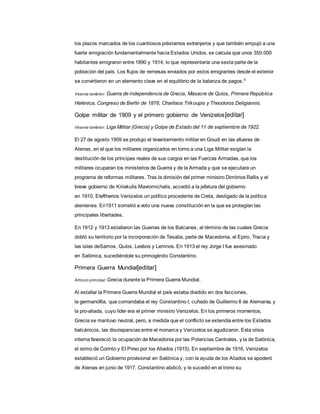 los plazos marcados de los cuantiosos préstamos extranjeros y que también empujó a una
fuerte emigración fundamentalmente hacia Estados Unidos, se calcula que unos 350.000
habitantes emigraron entre 1890 y 1914, lo que representaría una sexta parte de la
población del país. Los flujos de remesas enviados por estos emigrantes desde el exterior
se convirtieron en un elemento clave en el equilibrio de la balanza de pagos.5
Véanse también: Guerra de independencia de Grecia, Masacre de Quíos, Primera República
Helénica, Congreso de Berlín de 1878, Charilaos Trikoupis y Theodoros Deligiannis.
Golpe militar de 1909 y el primero gobierno de Venizelos[editar]
Véanse también: Liga Militar (Grecia) y Golpe de Estado del 11 de septiembre de 1922.
El 27 de agosto 1909 se produjo el levantamiento militar en Goudi en las afueras de
Atenas, en el que los militares organizados en torno a una Liga Militar exigían la
destitución de los príncipes reales de sus cargos en las Fuerzas Armadas, que los
militares ocuparan los ministerios de Guerra y de la Armada y que se ejecutara un
programa de reformas militares. Tras la dimisión del primer ministro Dimitrios Rallis y el
breve gobierno de Kiriakulis Mavromichalis, accedió a la jefatura del gobierno
en 1910, Eleftherios Venizelos un político procedente de Creta, desligado de la política
ateniense. En1911 sometió a voto una nueva constitución en la que se protegían las
principales libertades.
En 1912 y 1913 estallaron las Guerras de los Balcanes, al término de las cuales Grecia
dobló su territorio por la incorporación de Tesalia, parte de Macedonia, el Epiro, Tracia y
las islas deSamos, Quíos, Lesbos y Lemnos. En 1913 el rey Jorge I fue asesinado
en Salónica, sucediéndole su primogénito Constantino.
Primera Guerra Mundial[editar]
Artículo principal: Grecia durante la Primera Guerra Mundial.
Al estallar la Primera Guerra Mundial el país estaba dividido en dos facciones,
la germanófila, que comandaba el rey Constantino I, cuñado de Guillermo II de Alemania, y
la pro-aliada, cuyo líder era el primer ministro Venizelos. En los primeros momentos,
Grecia se mantuvo neutral, pero, a medida que el conflicto se extendía entre los Estados
balcánicos, las discrepancias entre el monarca y Venizelos se agudizaron. Esta crisis
interna favoreció la ocupación de Macedonia por las Potencias Centrales, y la de Salónica,
el istmo de Corinto y El Pireo por los Aliados (1915). En septiembre de 1916, Venizelos
estableció un Gobierno provisional en Salónica y, con la ayuda de los Aliados se apoderó
de Atenas en junio de 1917. Constantino abdicó, y le sucedió en el trono su
 