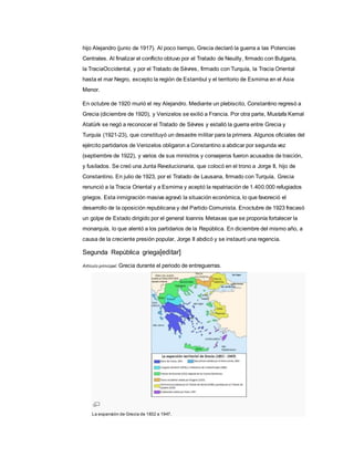 hijo Alejandro (junio de 1917). Al poco tiempo, Grecia declaró la guerra a las Potencias
Centrales. Al finalizar el conflicto obtuvo por el Tratado de Neuilly, firmado con Bulgaria,
la TraciaOccidental, y por el Tratado de Sèvres, firmado con Turquía, la Tracia Oriental
hasta el mar Negro, excepto la región de Estambul y el territorio de Esmirna en el Asia
Menor.
En octubre de 1920 murió el rey Alejandro. Mediante un plebiscito, Constantino regresó a
Grecia (diciembre de 1920), y Venizelos se exilió a Francia. Por otra parte, Mustafa Kemal
Atatürk se negó a reconocer el Tratado de Sèvres y estalló la guerra entre Grecia y
Turquía (1921-23), que constituyó un desastre militar para la primera. Algunos oficiales del
ejército partidarios de Venizelos obligaron a Constantino a abdicar por segunda vez
(septiembre de 1922), y varios de sus ministros y consejeros fueron acusados de traición,
y fusilados. Se creó una Junta Revolucionaria, que colocó en el trono a Jorge II, hijo de
Constantino. En julio de 1923, por el Tratado de Lausana, firmado con Turquía, Grecia
renunció a la Tracia Oriental y a Esmirna y aceptó la repatriación de 1.400.000 refugiados
griegos. Esta inmigración masiva agravó la situación económica, lo que favoreció el
desarrollo de la oposición republicana y del Partido Comunista. Enoctubre de 1923 fracasó
un golpe de Estado dirigido por el general Ioannis Metaxas que se proponía fortalecer la
monarquía, lo que alentó a los partidarios de la República. En diciembre del mismo año, a
causa de la creciente presión popular, Jorge II abdicó y se instauró una regencia.
Segunda República griega[editar]
Artículo principal: Grecia durante el periodo de entreguerras.
La expansión de Grecia de 1832 a 1947.
 