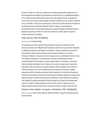 En abril de 1924, por medio de un plebiscito, el pueblo griego aprobó la adopción de la
forma republicana de gobierno. Este régimen se caracterizó por su inestabilidad política y
por su ineficacia para modernizar las estructuras tradicionales del país. Al agravarse la
crisis económica ocupó de nuevo el poder Venizelos (1928-32), el cual, de hecho, gobernó
como un dictador, a la vez que se esforzó por mantener una política de buena amistad con
las potencias vecinas. Dimitido Venizelos (1932), se abrió un nuevo período de
inestabilidad política, que fue aprovechado por el general Georgios Kondilispara abolir la
República (octubre de 1935). Por medio de un plebiscito, el Rey Jorge II recuperó la
corona y restituyó la monarquía.
Etapa fascista (1936-1941)[editar]
Artículo principal: Fascismo griego.
El 4 de agosto de 1936, el general Ioannis Metaxas instauró una dictadura de tipo
fascista conocida como «Régimen del 4 de Agosto» por el día en que se había instaurado.
El objetivo principal del nuevo régimen era devolver a Grecia la gloria de su pasado. El
nuevo régimen debía sentar las bases para que brotara de Grecia una "Tercera
Civilización Helénica", después de la de la Antigua Grecia y la del Imperio Bizantino. Para
ello, Metaxás estableció un «nuevo Estado» inspirado en la Alemania nacional-
socialista basado en la disciplina, los valores tradicionales y el militarismo. Una de las
obras principales del régimen fue la creación de una enorme organización nacional de
juventudes (más conocida por sus siglas en griego, EON), que llegó a tener más de un
millón de miembros, así como la estabilización de la situación económica y política,
aunque ésta última se lograra con abusos sobre la oposición. Por otro lado, Metaxás se
embarcó en importantes proyectos de modernización del Ejército griego y de mejora de las
defensas del país, creando por ejemplo la Línea Metaxas. Estos esfuerzos se revelarían
más adelante cruciales para derrotar al Ejército italiano en la Guerra Greco-Italiana del
invierno de 1940-41. Metaxas falleció en enero de 1941, pero el «régimen del 4 de
Agosto» perduró hasta la entrada de los alemanes en Grecia a finales de abril de 1941.
Segunda Guerra Mundial: Ocupación y Resistencia (1941-1944)[editar]
Artículos principales: Guerra Greco-Italiana, Operación Marita y Ocupación de Grecia por las
Fuerzas del Eje.
 