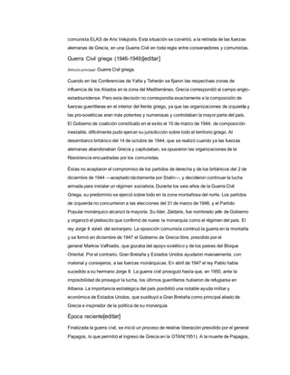 comunista ELAS de Aris Velujiotis. Esta situación se convirtió, a la retirada de las fuerzas
alemanas de Grecia, en una Guerra Civil en toda regla entre conservadores y comunistas.
Guerra Civil griega (1946-1949)[editar]
Artículo principal: Guerra Civil griega.
Cuando en las Conferencias de Yalta y Teherán se fijaron las respectivas zonas de
influencia de los Aliados en la zona del Mediterráneo, Grecia correspondió al campo anglo-
estadounidense. Pero esta decisión no correspondía exactamente a la composición de
fuerzas guerrilleras en el interior del frente griego, ya que las organizaciones de izquierda y
las pro-soviéticas eran más potentes y numerosas y controlaban la mayor parte del país.
El Gobierno de coalición constituido en el exilio el 10 de marzo de 1944, de composición
inestable, difícilmente pudo ejercer su jurisdicción sobre todo el territorio griego. Al
desembarco británico del 14 de octubre de 1944, que se realizó cuando ya las fuerzas
alemanas abandonaban Grecia y capitulaban, se opusieron las organizaciones de la
Resistencia encuadradas por los comunistas.
Éstas no aceptaron el compromiso de los partidos de derecha y de los británicos del 2 de
diciembre de 1944 —aceptado tácitamente por Stalin—, y decidieron continuar la lucha
armada para instalar un régimen socialista. Durante los seis años de la Guerra Civil
Griega, su predominio se ejerció sobre todo en la zona montañosa del norte. Los partidos
de izquierda no concurrieron a las elecciones del 31 de marzo de 1946, y el Partido
Popular monárquico alcanzó la mayoría. Su líder, Zaldaris, fue nombrado jefe de Gobierno
y organizó el plebiscito que confirmó de nuevo la monarquía como el régimen del país. El
rey Jorge II volvió del extranjero. La oposición comunista continuó la guerra en la montaña
y se formó en diciembre de 1947 el Gobierno de Grecia libre, presidido por el
general Markos Vafhiadis, que gozaba del apoyo soviético y de los países del Bloque
Oriental. Por el contrario, Gran Bretaña y Estados Unidos ayudaron masivamente, con
material y consejeros, a las fuerzas monárquicas. En abril de 1947 el rey Pablo había
sucedido a su hermano Jorge II. La guerra civil prosiguió hasta que, en 1950, ante la
imposibilidad de proseguir la lucha, los últimos guerrilleros hubieron de refugiarse en
Albania. La importancia estratégica del país posibilitó una notable ayuda militar y
económica de Estados Unidos, que sustituyó a Gran Bretaña como principal aliado de
Grecia e inspirador de la política de su monarquía.
Época reciente[editar]
Finalizada la guerra civil, se inició un proceso de relativa liberación presidido por el general
Papagos, lo que permitió el ingreso de Grecia en la OTAN(1951). A la muerte de Papagos,
 
