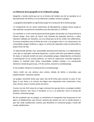 La influencia de la geografía en la civilización griega
Geografía a tenido mucho que ver en la historia del hombre uno de los ejemplos en el
descubrimiento de América y en las diferentes ciudades romanas y griegas
La geografía desempeñó un significativo papel en la evolución de la historia griega.
En comparación con las vastas extensiones de Mesopotamia y Egipto, Grecia ocupó un
área reducida, una península montañosa que sólo abarcaba 17, 578 km2.
Las montañas y el mar tuvieron particularmente papeles destacados en el desarrollo de la
historia griega. Gran parte de Grecia está formada por pequeñas planicies y valles
ribereños rodeados de montañas, con una altitud que va de los 2,438 a los 3,048 metros.
El terreno montañoso tuvo el efecto de aislar a los griegos entre sí; en consecuencia, las
comunidades griegas tendieron a seguir su camino por separado y cada una desarrolló su
propia forma de vida.
En determinado periodo, esas comunidades permanecieron adscritas a su independencia,
y tan sólo se mostraban realmente dispuestas a luchar entre ellas para obtener ventajas.
Sin duda, el reducido tamaño de estas comunidades griegas independientes estimularon
la participación en los asuntos políticos, así como las expresiones culturales originales;
empero, la rivalidad entre dichas comunidades también condujo a un mutuamente
destructor estado de guerra que, a fin de cuentas, devastó la sociedad griega.
El mar también influyó en la evolución de la sociedad griega.
Grecia contó con una extensa zona costera, dotada de bahías y ensenadas, que
proporcionaban numerosos puertos.
Los griegos raramente tenían que viajar más de 85 millas para alcanzar la costa. El mar
Egeo, el mar Jónico y el cercano mar Negro eran importantes rutas comerciales. Estas
rutas marinas unían a muchas partes de Grecia.
A veces era más fácil viajar de un lugar a otro por mar que por tierra. Los griegos también
poblaron diversas islas hacia el occidente, el sur y, en particular, hacia el oriente del
territorio continental griego.
No fue accidental que los griegos se convirtieran en navegantes que traspasaron el mar
Egeo y el Mediterráneo, que hicieran contacto por primera vez con el mundo exterior, y
que más tarde establecieran colonias que difundirían la civilización griega a través del
mundo mediterráneo.
 