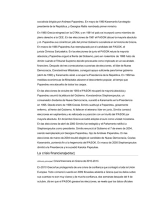 socialista dirigido por Andreas Papandreu. En mayo de 1980 Karamanlis fue elegido
presidente de la República, y Georgios Rallis nombrado primer ministro.
En 1980 Grecia reingresó en la OTAN, y en 1981 el país se incorporó como miembro de
pleno derecho a la CEE. En las elecciones de 1981 el PASOK obtuvo la mayoría absoluta
y A. Papandreu se convirtió en jefe del primer Gobierno socialista en la historia de Grecia.
En marzo de 1985 Papandreu fue reemplazado por el candidato del PASOK, el
jurista Christos Sartzetakis. En las elecciones de junio el PASOK retuvo la mayoría
absoluta y Papandreu siguió al frente del Gobierno, pero en noviembre de 1988 hubo de
dimitir cuando el Tribunal Supremo decidió procesarle como implicado en un escándalo
financiero. Después de tres convocatorias sucesivas de elecciones, el líder de Nueva
Democracia, Constantinos Mitsotakis, consiguió apoyo suficiente para formar gobierno
(abril de 1990) y Karamanlis volvió a ocupar la Presidencia de la República. En 1992 las
medidas económicas de Mitsotakis atizaron el descontento popular, al tiempo que
Papandreu era absuelto de todos los cargos.
En las elecciones de octubre de 1993 el PASOK recuperó la mayoría absoluta y
Papandreu asumió la jefatura del Gobierno. Konstandinos Stephanopoulos, un
conservador disidente de Nueva Democracia, sucedió a Karamanlis en la Presidencia
en 1995. Desde enero de 1996 Costas Simitis sustituyó a Papandreu, gravemente
enfermo, al frente del Gobierno. Al fallecer el veterano líder en junio, Simitis convocó
elecciones en septiembre y vio reforzada su posición con un triunfo del PASOK por
mayoría absoluta. En diciembre Grecia accedió adoptar el euro como unidad monetaria.
En las elecciones de abril de 2000 Simitis fue reelegido y el Parlamento ratificó a
Stephanopoulos como presidente. Simitis renunció al Gobierno el 7 de enero de 2004,
siendo reemplazado por Georgios Papandreu, hijo de Andreas Papandreu. En las
elecciones de marzo de 2004 resultó elegido el candidato de Nueva Democracia, Costas
Karamanlis, poniendo fin a la hegemonía del PASOK. En marzo de 2005 Stephanopoulos
dimitió a la Presidencia y le sucedió Karolos Papoulias.
La crisis financiera[editar]
Artículo principal: Crisis financiera en Grecia de 2010-2013.
En 2010 Grecia fue protagonista de una crisis de confianza que contagió a toda la Unión
Europea. Todo comenzó cuando en 2009 Bruselas advierte a Grecia que los datos sobre
sus cuentas no son muy claros y de mucha confianza, dos semanas después del 4 de
octubre, día en que el PASOK ganase las elecciones, se revela que los datos oficiales
 