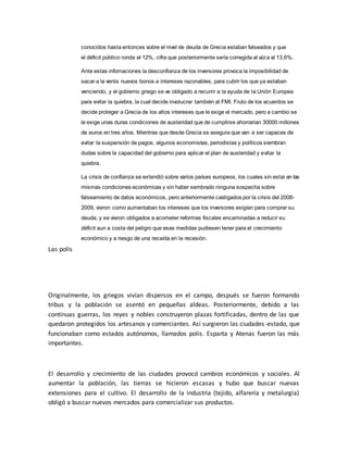 conocidos hasta entonces sobre el nivel de deuda de Grecia estaban falseados y que
el déficit público ronda el 12%, cifra que posteriormente sería corregida al alza al 13,6%.
Ante estas infomaciones la desconfianza de los inversores provoca la imposibilidad de
sacar a la venta nuevos bonos a intereses razonables, para cubrir los que ya estaban
venciendo, y el gobierno griego se ve obligado a recurrir a la ayuda de la Unión Europea
para evitar la quiebra, la cual decide involucrar también al FMI. Fruto de los acuerdos se
decide proteger a Grecia de los altos intereses que le exige el mercado, pero a cambio se
le exige unas duras condiciones de austeridad que de cumplirse ahorrarian 30000 millones
de euros en tres años. Mientras que desde Grecia se asegura que van a ser capaces de
evitar la suspensión de pagos, algunos economistas, periodistas y políticos siembran
dudas sobre la capacidad del gobierno para aplicar el plan de austeridad y evitar la
quiebra.
La crisis de confianza se extendió sobre varios países europeos, los cuales sin estar en las
mismas condiciones económicas y sin haber sembrado ninguna sospecha sobre
falseamiento de datos económicos, pero anteriormente castigados por la crisis del 2008-
2009, vieron como aumentaban los intereses que los inversores exigían para comprar su
deuda, y se vieron obligados a acometer reformas fiscales encaminadas a reducir su
déficit aun a costa del peligro que esas medidas pudiesen tener para el crecimiento
económico y a riesgo de una recaída en la recesión.
Las polis
Originalmente, los griegos vivían dispersos en el campo, después se fueron formando
tribus y la población se asentó en pequeñas aldeas. Posteriormente, debido a las
continuas guerras, los reyes y nobles construyeron plazas fortificadas, dentro de las que
quedaron protegidos los artesanos y comerciantes. Así surgieron las ciudades-estado, que
funcionaban como estados autónomos, llamados polis. Esparta y Atenas fueron las más
importantes.
El desarrollo y crecimiento de las ciudades provocó cambios económicos y sociales. Al
aumentar la población, las tierras se hicieron escasas y hubo que buscar nuevas
extensiones para el cultivo. El desarrollo de la industria (tejido, alfarería y metalurgia)
obligó a buscar nuevos mercados para comercializar sus productos.
 