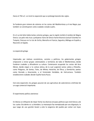 Hacia el 750 a.C. se inició la expansión que se prolongó durante dos siglos.
Se fundaron gran número de colonias en las costas del Mediterráneo y el mar Negro, que
también se constituyeron como ciudades-estado o polis.
En el sur de Italia había tantas colonias griegas, que la región recibió el nombre de Magna
Grecia. Las polis más ricas y prósperas fuera de Grecia fueron Bizancio (actual Estambul en
Turquía), Siracusa en la isla de Sicilia, Marsella en Francia, Sagunto y Málaga en España y
Naucratis en Egipto.
La expansión griega
Impulsados por motivos económicos, sociales y políticos, los gobernantes griegos
empezaron a enviar grupos colonizadores a territorios de todo el Mediterráneo, donde
fundaron ciudades y difundieron su cultura. Comenzaron ocupando las costas del Asia
Menor, dando origen a la cultura jónica, de la cual surgieron varios sabios y filósofos,
como Pitágoras, de Samos; Tales, de Mileto; Heráclito, de Éfeso, y Demócrito; poetas
como Hesíodo y Anacreonte, y el historiador Heródoto, de Halicarnaso. También
establecieron ciudades desde España hasta Rusia.
Con esta expansión, los griegos pasaron de una agricultura de subsistencia a disfrutar de
un auge comercial importante.
El experimento político ateniense
En Atenas se reflejaron de mejor forma los diversos ensayos políticos que vivió Grecia y de
los cuales Occidente es su heredero. La monarquía fue reemplazada por una oligarquía, la
que luego de una gestión brutal y ante la exigencia del pueblo por contar con leyes
 