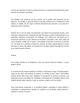 escritas que regularan la vida en sociedad, dio paso a un legislador llamado Dracón, quien
redactó los preceptos reclamados.
Sin embargo, esta normativa era muy estricta con el pueblo, pero permisiva con los
oligarcas. Por ejemplo, la pena de muerte se aplicaba a delitos casi sin importancia, como
robarse un repollo. De ahí surge el término draconiano para describir a una persona o
legislación cruel e inhumana.
Distinto fue el caso de Solón, otro legislador, que abolió la esclavitud por deudas y creó
tribunales compuestos por ciudadanos de todos los grupos sociales, fundamentados en su
capacidad económica (timocracia). Sin embargo, esta reforma fue rechazada por la
aristocracia ateniense, la que, liderada por Pisístrato, respondió a este nuevo orden de
cosas tomando el poder por la fuerza y convirtiendo a Pisístrato en tirano en el año 561
a.C. Con todo, no se pudieron eliminar las reformas de Solón y quedó abierto el camino
para que las clases más pobres se involucraran en el poder, objetivo que lograron a través
de un noble llamado Clístenes.
Esparta
Esta ciudad, ubicada en el Peloponeso, tenía una enorme influencia debido a su gran
poderío militar.
La constitución del Estado espartano se atribuye al legislador Licurgo. El Estado estaba a
cargo de dos reyes solo durante las guerras. En tiempos de paz, junto a 28 hombres
mayores de 60 años, estos reyes integraban el Consejo de los ancianos o Gerusía, que
preparaba las leyes, que debían ser aprobadas o rechazadas por la Asamblea Popular. Esta
también decidía sobre la guerra, la paz, las alianzas y elegía a los cinco éforos.
Estos funcionarios convocaban a la Asamblea Popular, manejaban el tesoro público y
controlaban la administración. Después se ampliaron sus facultades, podían destituir y
condenar a muerte a los reyes.
 