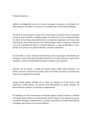 Choque de potencias
Debido a su propagación fuera de sus tierras, los griegos no tardaron en enfrentarse con
otras potencias: los medos y los persas, en un conflicto que se llamó Guerras Médicas.
Fue Darío, el rey de los persas, quien dio el primer paso al conquistar Tracia, arrastrando
consigo a varios territorios y ciudades griegas, en el año 512 a.C. Con la ayuda de Atenas,
los jonios de Asia Menor, bajo dominio persa, se rebelaron y expulsaron a los tiranos. Dos
años después, Darío exigió sumisión a las ciudades griegas. Atenas y Esparta no aceptaron
y el 12 de septiembre de 490 a.C. el ejército ateniense, a cargo de Milcíades el Joven,
derrotó a los persas en la ciudad de Maratón, salvando a toda Grecia.
En el año 480 a.C., Jerjes, hijo del ya fallecido Darío, atacó a los griegos. Estos idearon una
estrategia, ya que sabían que solo podrían derrotarlo en un lugar estrecho, y el paso de las
Termópilas, situado a 160 kilómetros de Atenas, cumplía con ese requisito.
Leónidas, rey de Esparta, al mando del ejército griego, podría haber triunfado si no
hubiera sido por la traición de un pastor, quien les enseñó a los persas un camino para
llegar por las espaldas de los griegos.
Aunque estaba perdido, Leónidas no se rindió y se mantuvo en el paso junto a 300
espartanos y 6.000 hoplitas, con quienes murió defendiendo a su patria. Después, los
persas entraron en Atenas y la quemaron completamente.
Sin embargo, una flota construida por Temístocles, general y político ateniense, combatió
a los barcos persas frente a la isla de Salamina. Como el lugar era muy angosto, los persas
no pudieron desplegar completamente su armada, lo que llevó a un triunfo indiscutible de
los griegos, que terminó con las Guerras Médicas.
 