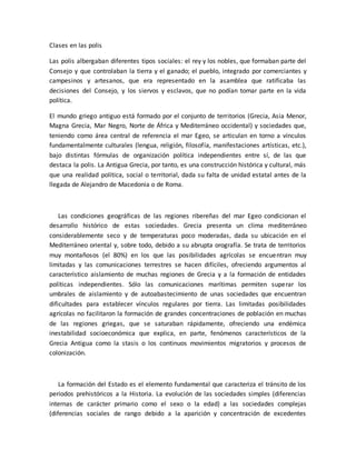 Clases en las polis
Las polis albergaban diferentes tipos sociales: el rey y los nobles, que formaban parte del
Consejo y que controlaban la tierra y el ganado; el pueblo, integrado por comerciantes y
campesinos y artesanos, que era representado en la asamblea que ratificaba las
decisiones del Consejo, y los siervos y esclavos, que no podían tomar parte en la vida
política.
El mundo griego antiguo está formado por el conjunto de territorios (Grecia, Asia Menor,
Magna Grecia, Mar Negro, Norte de África y Mediterráneo occidental) y sociedades que,
teniendo como área central de referencia el mar Egeo, se articulan en torno a vínculos
fundamentalmente culturales (lengua, religión, filosofía, manifestaciones artísticas, etc.),
bajo distintas fórmulas de organización política independientes entre sí, de las que
destaca la polis. La Antigua Grecia, por tanto, es una construcción histórica y cultural, más
que una realidad política, social o territorial, dada su falta de unidad estatal antes de la
llegada de Alejandro de Macedonia o de Roma.
Las condiciones geográficas de las regiones ribereñas del mar Egeo condicionan el
desarrollo histórico de estas sociedades. Grecia presenta un clima mediterráneo
considerablemente seco y de temperaturas poco moderadas, dada su ubicación en el
Mediterráneo oriental y, sobre todo, debido a su abrupta orografía. Se trata de territorios
muy montañosos (el 80%) en los que las posibilidades agrícolas se encuentran muy
limitadas y las comunicaciones terrestres se hacen difíciles, ofreciendo argumentos al
característico aislamiento de muchas regiones de Grecia y a la formación de entidades
políticas independientes. Sólo las comunicaciones marítimas permiten superar los
umbrales de aislamiento y de autoabastecimiento de unas sociedades que encuentran
dificultades para establecer vínculos regulares por tierra. Las limitadas posibilidades
agrícolas no facilitaron la formación de grandes concentraciones de población en muchas
de las regiones griegas, que se saturaban rápidamente, ofreciendo una endémica
inestabilidad socioeconómica que explica, en parte, fenómenos característicos de la
Grecia Antigua como la stasis o los continuos movimientos migratorios y procesos de
colonización.
La formación del Estado es el elemento fundamental que caracteriza el tránsito de los
periodos prehistóricos a la Historia. La evolución de las sociedades simples (diferencias
internas de carácter primario como el sexo o la edad) a las sociedades complejas
(diferencias sociales de rango debido a la aparición y concentración de excedentes
 