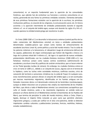 comunitarios) es un requisito fundamental para la aparición de las comunidades
históricas, que además han de centralizar sus funciones y servicios comunitarios en un
núcleo, generando de esta forma las primitivas entidades estatales. Elementos derivados
de esas primitivas formaciones estatales son la aparición de la escritura, las primitivas
instituciones políticas, la creación de las religiones, la estructuración social, etc. En Grecia
asistimos a la aparición intermitente de entidades protoestatales durante el segundo
milenio a.C. en el conjunto del ámbito egeo, aunque será durante los siglos IX y VIII a.C.
cuando aparezca la entidad estatal griega por excelencia: la polis.
En Creta (2000-1500 a.C.) se desarrolla la talasocracia cretense (control pacífico de las
redes comerciales del Mediterráneo oriental) en torno a entidades protoestatales
denominadas ciudades-palacio que actúan como núcleos de almacenamiento de
excedente (escritura Lineal A), centro político y social del mundo minoico. Tras la caída de
los palacios cretenses y la talasocracia, el «despertar» (auge de aristocracias bélicas) de
los aqueos, poblaciones de origen centroeuropeo que habían ido llegando a Grecia a lo
largo de la primera mitad del II milenio a.C., da lugar a la aparición de nuevas entidades
protoestatales identificadas con las ciudades-fortaleza micénicas (1500-1200 a.C.). Las
fortalezas micénicas actúan como nuevos centros económicos (administración de
excedentes y escritura Lineal B) y políticos de carácter aristocrático, que se hacen enterrar
en los Tholoi (grandes tumbas de cámara). Sin embargo, las ciudades-fortaleza entran en
crisis en torno al 1200 a.C., debido a un conjunto de causas, algunas aún en el terreno de
la hipótesis, como las luchas entre sociedades micénicas, conflictos sociales, crisis de
saturación del territorio o variaciones climáticas (ej. la caída de Troya). En cualquier caso,
estas transformaciones parecen afectar al conjunto del ámbito egeo y se ven acentuadas
por masivos movimientos migratorios, identificados en las fuentes antiguas con las
llamadas invasiones dorias o el denominado «retorno de los heráclidas» (centroeuropeo),
aunque se deben relacionar con un proceso más amplio, los movimientos de los «Pueblos
del Mar», que afecta a todo el Mediterráneo oriental. Las convulsiones sociopolíticas que
sufre el mundo micénico, junto a los movimiento migratorios en sentido norte-sur
provocan un efecto dominó en el Mediterráneo oriental («movimientos de los Pueblos del
Mar»), que termina de precipitar la caída del mundo micénico, afecta a Creta, Chipre y
Egipto, destruye el Imperio Hitita (creando un gran vacío que permitirá ulteriores
migraciones griegas), y acaba por confluir en el área sirio-palestina, donde se detectan
importantes cambios culturales y poblacionales (arameos, fenicios, neohititas, hebreos,
estados neobabilónicos).
 