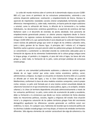 La caída del mundo micénico abre el camino de la denominada «época oscura» (1200-
800 a.C.) que cierra el paréntesis de las estructuras protoestatales, volviendo a una
extrema dispersión poblacional, ruralización y empobrecimiento de Grecia. Destaca la
aparición de importantes novedades sociales (menor complejidad), territoriales (grandes
diferencias interregionales) y, sobre todo, materiales, en buena parte de origen autóctono
u oriental, como la utilización del hierro, la difusión de la incineración y las tumbas
individuales, las decoraciones cerámicas geométricas, la aparición de cerámicas del tipo
Barbarian ware o el desarrollo de viviendas de planta absidiada. Este panorama de
empobrecimiento generalizado provoca un ulterior proceso migratorio desde la Grecia
continental a las regiones costeras de Anatolia, conocido como la «Primera Colonización
Griega» (1140-1050 a.C), que aprovechando el vacío dejado por la caída del Imperio Hitita
creará núcleos de población griega que serán el origen de los ámbitos culturales eolio,
jonio y dorio, germen de las futuras ligas. A principios del I milenio a.C. el Imperio
Neohitita vuelve a generar una gran presión sobre las poblaciones griegas de Anatolia que
se concentrarán y aumentarán su densidad creando las condiciones adecuadas para la
formación de algunos de los elementos fundamentales de la cultura griega antigua como
la lengua griega, el panteón y la teogonía, el paso del mito al logos, las bases del arte
griego y, sobre todo, la formación de la polis, como principal prototipo de estructura
estatal griega.
La polis es una comunidad jurídicamente autónoma y soberana de carácter agrario
dotada de un lugar central que actúa como núcleo económico, político, social,
administrativo y religioso. Su origen se encuentra en Anatolia (Esmirna 850 a.C.) y pronto
se difunde por el resto del Egeo, y tras la Gran Colonización Griega de parte del
Mediterráneo, conformará la base de otros modelos estatales semejantes, como la propia
civitas romana. La polis está formada por el asty (núcleo central amurallado dotado de
urbanismo funcional en el que encontramos la plaza pública, ágora, y la acrópolis, templos
urbanos) y la chora (el territorio dependiente articulado administrativamente a través de
los santuarios periféricos). La polis, como centro de acumulación de poder y excedente,
debe su formación a la aristocracia que desde sus inicios controlará de forma absoluta
todos los mecanismos políticos, sociales, legales y religiosos del estado. Esta situación
inicial y la progresiva saturación de los pobres territorios griegos fruto del crecimiento
demográfico agudizarán las diferencias sociales generando un conflicto social casi
endémico, la stasis. En cualquier caso, habríamos de recordar que la evolución política de
las distintas ciudades-estado griegas será muy dispar, al tratarse de entidades territoriales
diferentes. Sólo algunos elementos de carácter sociocultural dan algo de coherencia a los
 