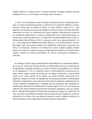 pueblos helénicos: la lengua común, el oráculo de Delfos, los juegos olímpicos (primera
olimpiada 776 a.C.) y, con el tiempo, el enemigo común, los persas.
La stasis se vio agudizada cuando los grupos desfavorecidos de la sociedad pasaron a
tener un nuevo instrumento de presión, su presencia en los ejércitos hoplíticos, la nueva
estructura militar que se extiende en Grecia, al menos, desde el siglo VII a.C., y que
depende de la participación masiva de soldados de infantería. Ante la creciente saturación
poblacional y la stasis, las aristocracias de muchas ciudades-estado derivaron a parte de
sus excedentes poblacionales al exterior, configurando la Gran Colonización Griega. La
primera fase a partir del siglo VIII a.C. se dirigió hacia Occidente (Magna Grecia en Italia y
Sicilia, primera colonia Pitecusa 775 a.C.), y después, a partir de la segunda mitad del s. VII
a.C., a otras regiones del Mediterráneo desde Ampurias, en la Península Ibérica, hasta el
Mar Negro. Pero este proceso también tuvo importantes motivaciones comerciales. De
hecho, la colonización, basada en la fundación de nuevas ciudades (apoikia) también
generó otras formas de contacto comercial complementarias basado en la difusión de los
emporia, puertos de comercio generadores de intensas transacciones económicas y
culturales.
Sin embargo, la stasis seguía cuestionando la continuidad de las comunidades políticas,
por lo que las aristocracias trataron de frenar la conflictividad social con el nombramiento
de legisladores encargados de poner por escrito el derecho consuetudinario. La actividad
de los legisladores (s. VII a.C.) pretendía reducir la arbitrariedad de una justicia que, de
todas formas, seguía estando controlada por los propios aristócratas y cuyo principal
asunto era la cruda cuestión de las deudas, que estaba llevando a gran parte de la
población campesina a formas de dependencia («esclavitud por deudas», hectemorado).
Finalmente la dependencia que la polis tenía de los ejércitos hoplíticos compuestos por los
mismos ciudadanos empobrecidos y sometidos por los aristócratas, que controlaban la
ciudad-estado, provocará el estallido social: las tiranías (siglos VII-VI a.C.). Los tiranos eran
cabecillas del ejército hoplítico, generalmente aristócratas segundones, que con el apoyo
de los soldados dieron golpes de estado bajo la promesa de mejorar sus condiciones de
vida, solucionar la cuestión de las deudas y atenuar la presión de la aristocracia. La ulterior
evolución de las tiranías fue muy desigual, aunque en muchas ciudades-estado fue un
factor fundamental para el desarrollo de sistemas políticos democráticos.
 