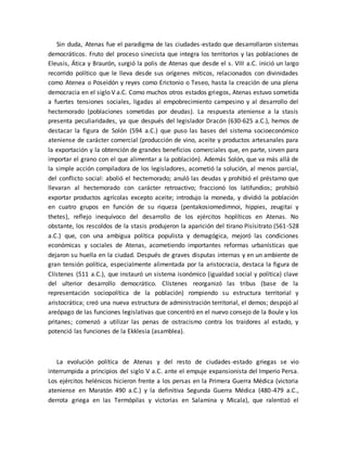 Sin duda, Atenas fue el paradigma de las ciudades-estado que desarrollaron sistemas
democráticos. Fruto del proceso sinecista que integra los territorios y las poblaciones de
Eleusis, Ática y Braurón, surgió la polis de Atenas que desde el s. VIII a.C. inició un largo
recorrido político que le lleva desde sus orígenes míticos, relacionados con divinidades
como Atenea o Poseidón y reyes como Erictonio o Teseo, hasta la creación de una plena
democracia en el siglo V a.C. Como muchos otros estados griegos, Atenas estuvo sometida
a fuertes tensiones sociales, ligadas al empobrecimiento campesino y al desarrollo del
hectemorado (poblaciones sometidas por deudas). La respuesta ateniense a la stasis
presenta peculiaridades, ya que después del legislador Dracón (630-625 a.C.), hemos de
destacar la figura de Solón (594 a.C.) que puso las bases del sistema socioeconómico
ateniense de carácter comercial (producción de vino, aceite y productos artesanales para
la exportación y la obtención de grandes beneficios comerciales que, en parte, sirven para
importar el grano con el que alimentar a la población). Además Solón, que va más allá de
la simple acción compiladora de los legisladores, acometió la solución, al menos parcial,
del conflicto social: abolió el hectemorado; anuló las deudas y prohibió el préstamo que
llevaran al hectemorado con carácter retroactivo; fraccionó los latifundios; prohibió
exportar productos agrícolas excepto aceite; introdujo la moneda, y dividió la población
en cuatro grupos en función de su riqueza (pentakosiomedimnoi, hippies, zeugitai y
thetes), reflejo inequívoco del desarrollo de los ejércitos hoplíticos en Atenas. No
obstante, los rescoldos de la stasis produjeron la aparición del tirano Pisísitrato (561-528
a.C.) que, con una ambigua política populista y demagógica, mejoró las condiciones
económicas y sociales de Atenas, acometiendo importantes reformas urbanísticas que
dejaron su huella en la ciudad. Después de graves disputas internas y en un ambiente de
gran tensión política, especialmente alimentada por la aristocracia, destaca la figura de
Clístenes (511 a.C.), que instauró un sistema isonómico (igualdad social y política) clave
del ulterior desarrollo democrático. Clístenes reorganizó las tribus (base de la
representación sociopolítica de la población) rompiendo su estructura territorial y
aristocrática; creó una nueva estructura de administración territorial, el demos; despojó al
areópago de las funciones legislativas que concentró en el nuevo consejo de la Boule y los
pritanes; comenzó a utilizar las penas de ostracismo contra los traidores al estado, y
potenció las funciones de la Ekklesia (asamblea).
La evolución política de Atenas y del resto de ciudades-estado griegas se vio
interrumpida a principios del siglo V a.C. ante el empuje expansionista del Imperio Persa.
Los ejércitos helénicos hicieron frente a los persas en la Primera Guerra Médica (victoria
ateniense en Maratón 490 a.C.) y la definitiva Segunda Guerra Médica (480-479 a.C.,
derrota griega en las Termópilas y victorias en Salamina y Micala), que ralentizó el
 