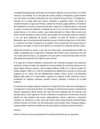 La topografía griega ayudó a deslindar las principales regiones en las que Grecia, en última
instancia, fue dividida. Al sur del golfo de Corinto estaba el Peloponeso, prácticamente
una isla unida al territorio continental por una estrecha franja de tierra. El Peloponeso -
formado en su mayor parte por colinas, montañas y pequeños valles- fue donde se
estableció Esparta, al igual que Olimpia, sede de los famosos juegos atléticos. Al nordeste
del Peloponeso se localiza la península de Ática -hogar de la ciudad de Atenas- encerrada
al norte y al oeste por montañas, y rodeada de mar al sur y al este. Al noroeste de Ática
estaba Beocia, en la Grecia central, cuya ciudad principal era Tebas. Más al oeste está
Etolia. Al norte de Beocia se ubica Tesalia, que contaba con las mayores planicies y llegaría
a ser una gran productora de granos y caballos. Al norte de Tesalia se extendía
Macedonia, que no tuvo demasiada importancia para la historia griega hasta el año 338 a.
C., cuando el rey Filipo II conquistó a los griegos. Hacia el oeste de Tracia está el Epiro. Y
cruzando el mar Egeo, al este, en Asia Menor, se encuentran las regiones de Eolia y Jonia.
Mucho del territorio es rocoso, y tan solo una ínfima parte -aproximadamente el 20%- era
arable o apropiada para la agricultura. Pequeños pero fértiles valles constituían cerca de
una cuarta parte de Gracia. Los pequeños ríos que corren a través de estos valles no eran
adecuados para proyectos de irrigación a gran escala.
A lo largo de la historia múltiples civilizaciones han intentado conseguir una expansión
territorial, aunque no todas han logrado el mismo resultado. De esta forma destacan en la
edad antigua diversos imperios como el egipcio (Menes, 3300 a.C.), el de los acadios en
Caldea (Sargón, 2700 a.C.), el de los mesopotámicos (babilónicos y asirios) y el de los que
surgieron en las costas del mar Mediterráneo (medos, hititas, persas y de Alejandro
Magno). Más tarde, en la edad media, surgieron los imperios árabe, sasánida y turco y
finalmente los imperios coloniales español, francés, holandés o británico en la edad
moderna.
El colonialismo europeo moderno comenzó en el siglo XV con los viajes de los portugueses
a lo largo de la costa oeste de África. Sin embargo, el colonialismo alcanzó su momento de
máxima importancia desde finales del siglo XIX hasta mediados del XX. Durante este
periodo países como Inglaterra, Francia y Alemania se repartieron el continente africano
(donde tan sólo quedaron dos países independientes: Liberia y Abisinia) e intentaron
extender sus influencias a otras zonas del mundo como Europa Oriental, Oriente Medio,
Extremo Oriente o el Caribe. Por otro lado países como España, Italia, Portugal y Bélgica,
aunque también intentaron beneficiarse de este reparto, no lograron tantos territorios.
Factores:
Entre las diversas causas que provocaron la colonización destacan las siguientes:
 