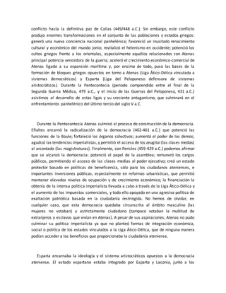 conflicto hasta la definitiva paz de Calías (449/448 a.C.). Sin embargo, este conflicto
produjo enormes transformaciones en el conjunto de las poblaciones y estados griegos:
generó una nueva conciencia nacional panhelénica; favoreció un inusitado renacimiento
cultural y económico del mundo jonio; revitalizó el helenismo en occidente; potenció los
cultos griegos frente a los orientales, especialmente aquéllos relacionados con Atenas
principal potencia vencedora de la guerra; aceleró el crecimiento económico-comercial de
Atenas ligado a su expansión marítima y, por encima de todo, puso las bases de la
formación de bloques griegos opuestos en torno a Atenas (Liga Ático-Délica vinculada a
sistemas democráticos) y Esparta (Liga del Peloponeso defensora de sistemas
aristocráticos). Durante la Pentecontecia (periodo comprendido entre el final de la
Segunda Guerra Médica, 479 a.C., y el inicio de las Guerras del Peloponeso, 431 a.C.)
asistimos al desarrollo de estas ligas y su creciente antagonismo, que culminará en el
enfrentamiento panhelénico del último tercio del siglo V a.C.
Durante la Pentecontecia Atenas culminó el proceso de construcción de la democracia.
Efialtes encarnó la radicalización de la democracia (462-461 a.C.) que potenció las
funciones de la Boule; fortaleció los órganos colectivos; aumentó el poder de los demos;
agudizó las tendencias imperialistas, y permitió el acceso de los zeugitai (las clases medias)
al arcontado (las magistraturas). Finalmente, con Pericles (459-429 a.C.) podemos afirmar
que se alcanzó la democracia: potenció el papel de la asamblea; remuneró los cargos
públicos, permitiendo el acceso de las clases medias al poder ejecutivo; creó un estado
protector basado en políticas de beneficencia, sólo para los ciudadanos atenienses, e
importantes inversiones públicas, especialmente en reformas urbanísticas, que permitió
mantener elevados niveles de ocupación y de crecimiento económico; la financiación la
obtenía de la intensa política imperialista llevada a cabo a través de la Liga Ático-Délica y
el aumento de los impuestos comerciales, y todo ello apoyado en una agresiva política de
exaltación patriótica basada en la ciudadanía restringida. No hemos de olvidar, en
cualquier caso, que esta democracia quedaba circunscrita al ámbito masculino (las
mujeres no votaban) y estrictamente ciudadano (tampoco votaban la multitud de
extranjeros y esclavos que vivían en Atenas). A pesar de sus aspiraciones, Atenas no pudo
culminar su política imperialista ya que no planteó formas de integración económica,
social o política de los estados vinculados a la Liga Ático-Délica, que de ninguna manera
podían acceder a los beneficios que proporcionaba la ciudadanía ateniense.
Esparta encarnaba la ideología y el sistema aristocráticos opuestos a la democracia
ateniense. El estado espartano estaba integrado por Esparta y Laconia, junto a los
 