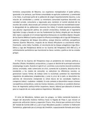 territorios conquistados de Mesenia. Los espartanos monopolizaban el poder político,
ignorando a los periecos, que forman comunidades no agrícolas autónomas, y sometiendo
a los ilotas, la principal parte de la población de origen mayoritariamente mesenio, a una
relación de servidumbre y control. La minoritaria comunidad espartana desarrolló una
sociedad cerrada, comunitaria y organizada para mantener el control absoluto de los
resortes del estado, obsesionada por controlar el principal factor de inestabilidad estatal:
la desigualdad de las poblaciones mesenias (los ilotas). El estado espartano presentaba
una peculiar organización política de carácter aristocrático, fundada por el legendario
legislador Licurgo y basada en una ley fundamental (La Retra), dirigida por una diarquía
(dos reyes) y apoyada en el consejo legislativo (Gerousia) y la asamblea (Apela). Después
de las Guerras Médicas Esparta acaparó la influencia estratégica de la Liga del Peloponeso,
potencia antagonista del bloque ático-délico, aunque diversos conflictos sociopolíticos
internos (Guerras Mesenias, irrupción de los éforos) dificultaron su crecimiento militar.
Finalmente, como indica Tucídides, el crecimiento de los bloque antagónicos (Liga Ático-
Délica y Liga del Peloponeso) derivó en las Guerras del Peloponeso (431-404 a.C.), el
enfrentamiento panhelénico que transformó las bases sociales y políticas de los estados
griegos.
El final de las Guerras del Peloponeso trajo un predominio de sistemas políticos y
filosofías (Platón, Aristóteles) aristocráticas, y supuso el declive de la principal estructura
estatal griega: la polis. Durante el siglo IV a.C. asistimos a una enorme recesión económica
(tierras arruinadas, redes comerciales en crisis, aumento de la piratería, descenso de los
excedentes y los niveles de consumo); se radicalizan las diferencias sociales; se
generalizan nuevas formas de trabajo como la esclavitud; aumentan los movimientos
migratorios de poblaciones empobrecidas, y ante la crisis de la polis se desarrollan los
ejércitos de mercenarios (rompiendo la célula básica de las sociedades hoplíticas:
campesino (oikos)- ciudadano- soldado). En este contexto se desarrollan nuevos sistemas
sociopolíticos aristocráticos, como las tiranías menores, y en Grecia se sucederán diversas
fases de hegemonía político-militar (espartana, beocia, tebana) que abonarán el terreno
para la irrupción de una nueva potencia hegemónica: Macedonia.
El reino de Macedonia, bárbaro para los griegos, se había mantenido bastante al
margen del desarrollo histórico helénico hasta la llegada de Filipo II, que iniciará un
proceso de unificación interna y expansión (Tracia, Iliria, Grecia) que culminó con la firma
del tratado de Corinto (338 a.C.), por el que Macedonia pasaba a controlar la Federación
Panhelénica, gobernada por el consejo del Sinedrión, supuestamente formada para luchar
 