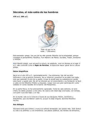 Sócrates, el más sabio de los hombres
470 a.C. 399 a.C.
"Sólo sé que no se
nada..." (Sócrates)
Este pensador griego, fue uno de los más grande filósofos de la antigüedad, porque
consagró el pensamiento filosófico. Fue maestro de Platón, Euclides, Fedón, Jenofonte
y Aristipo.
Este filósofo griego, que encarnó la virtud y la sabiduría, vivió en Atenas en el siglo V
a.C, más conocido como el Siglo de Pericles, la época de mayor gloria de la cultura
griega.
Datos biográficos
Nació en el año 470 a.C., aproximadamente. Fue ateniense, hijo del escultor
Sofronisco y de la partera Fenareta. De su infancia y juventud no se sabe casi nada,
solo que aprendió el arte de su padre, lo que le ayudó para su subsistencia cuando
este murió y quedó solo. De ahí se interesó por el conocimiento y su formación la llevó
a cabo con los filósofos Pródico y Arquelao. Luego tuvo una gran participación como
soldado en varias batallas de la Guerra del Peloponeso.
En su parte física, no fue precisamente agraciado. Tenía los ojos saltones, la nariz
chata, los labios gruesos y era calvo. Se casó a una edad algo avanzada, con Jantipa,
con quien tuvo dos hijas y un hijo.
En el mundo solo se le conoció a través de sus discípulos Platón, Jenofonte y
Aristófanes, que escribieron sobre él, ya que no dejó ninguna doctrina filosófica
escrita.
Sus diálogos
Sócrates tenía poco dinero y nunca se esforzó demasiado por poseer más. Solo dedicó
su vida a la polémica y a la enseñanza. Las plazas públicas, las tiendas de artesanos,
 