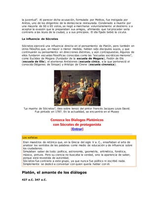 la juventud". Al parecer dicha acusación, formulada por Melitos, fue instigada por
Anitos, uno de los dirigentes de la democracia restaurada. Condenado a muerte por
una mayoría de 60 o 65 votos, se negó a marcharse voluntariamente al destierro o a
aceptar la evasión que le preparaban sus amigos, afirmando que tal proceder sería
contrario a las leyes de la ciudad, y a sus principios. El día fijado bebió la cicuta.
La influencia de Sócrates
Sócrates ejercerá una influencia directa en el pensamiento de Platón, pero también en
otros filósofos que, en mayor o menor medida, habían sido discípulos suyos, y que
continuarán su pensamiento en direcciones distintas, y aún contrapuestas. Algunos de
ellos fundaron escuelas filosóficas conocidas como las "escuelas socráticas menores",
como Euclides de Megara (fundador de la escuela de Megara), Fedón de Elis
(escuela de Elis), el ateniense Antístenes (escuela cínica, a la que perteneció el
conocido Diógenes de Sinope) y Aristipo de Cirene (escuela cirenaica).
"La muerte de Sócrates", óleo sobre lienzo del pintor francés Jacques Louis David.
Fue pintado en 1787. En la actualidad, se encuentra en el Museo
Conozca los Díalogos Platónicos
con Sócrates de protagonista
[Entrar]
Los sofistas
Eran maestros de retórica que, en la Grecia del siglo V a. C., enseñaban el arte de
analizar los sentidos de las palabras como medio de educación y de influencia sobre
los ciudadanos.
Simulaban saber de todo: política, astronomía, geometría, aritmética, fonética,
música, pintura. Pero su ciencia no buscaba la verdad, sino la apariencia de saber,
porque está revestida de autoridad.
Sócrates fue contrario a este grupo, ya que nunca fue político ni escribió nada.
Simplemente se dedicó a conversar con quien quería hablar con él.
Platón, el amante de los diálogos
427 a.C. 347 a.C.
 