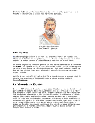 Discípulo de Sócrates, Platón es el hombre del cual se ha dicho que deriva toda la
filosofía occidental. Creó la escuela más importante de Grecia.
"El cuerpo es la cárcel del
alma inmortal". (Platón)
Datos biográficos
Este filósofo griego nació en el año 427 a.C., aproximadamente. En aquellos años,
Atenas era la democracia más poderosa, con una fuerza naval y marítima de carácter
imperial (la Liga de Delos) y el centro intelectual y artístico del mundo griego.
Su nombre original era Aristocles, pero en sus años de estudiante recibió el seudónimo
de Platón (que significa ancho), a causa de su ancha espalda. Fue un devoto seguidor
de Sócrates y su muerte fue un duro golpe para él. Luego visitó diversas ciudades de
África e Italia durante varios años, absorbiendo las ideas del filósofo y matemático
griego Pitágoras.
Volvió a Atenas en el año 387. Allí se dedicó a la filosofía durante la segunda mitad de
su larga vida. A las afueras de la ciudad fundó la primera escuela filosófica,
llamadaAcademia.
La influencia de Sócrates
En el año 407, a la edad de veinte años, conoce a Sócrates, quedando admirado por la
personalidad y el discurso de Sócrates, admiración que le acompañará toda la vida y
que marcará el devenir filosófico de Platón. No parece probable que Platón mantuviera
una relación muy intensa con el que consideró su maestro, si entendemos el término
relación en su sentido más personal; sí es cierto que entendida en su sentido más
teórico la hubo, y de una intensidad que raya en la dependencia. Pero también sobre
su relación con Sócrates hay posiciones contradictorias. El que no estuviera presente
en la muerte de Sócrates ha hecho pensar que no pertenecía al círculo íntimo de
amigos de Sócrates; sin embargo, parece que sí se ofreció como aval de la multa que
presumiblemente la Asamblea impondría a Sócrates, antes de que cambiara su
decisión por la condena a muerte.
 