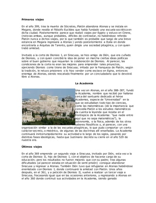 Primeros viajes
En el año 399, tras la muerte de Sócrates, Platón abandona Atenas y se instala en
Megara, donde residía el filósofo Euclides que había fundado una escuela socrática en
dicha ciudad. Posteriormente parece que realizó viajes por Egipto y estuvo en Cirene,
(noticias ambas, aunque probables, difíciles de contrastar, no habiéndose referido
Platón nunca a dichos viajes, por lo que también es probable que luego de una breve
estancia en Megara regresara a Atenas ) yendo posteriormente a Italia en donde
encontraría a Arquitas de Tarento, quien dirigía una sociedad pitagórica, y con quien
trabó amistad.
Invitado a la corte de Dionisio I, en Siracusa, se hizo amigo de Dión, que era cuñado
de Dionisio, y con quien concibió la idea de poner en marcha ciertas ideas políticas
sobre el buen gobierno que requerían la colaboración de Dionisio. Al parecer, las
condiciones de la corte no eran las mejores para emprender tales proyectos,
ejerciendo Dionisio como tirano de Siracusa; irritado por la franqueza de Platón, según
la tradición, le retuvo prisionero o lo hizo vender como esclavo en Egina, entonces
enemiga de Atenas, siendo rescatado finalmente por un conciudadano que lo devolvió
libre a Atenas.
La Academia
Una vez en Atenas, en el año 388-387, fundó
la Academia, nombre que recibió por hallarse
cerca del santuario dedicado al héroe
Academos, especie de "Universidad" en la
que se estudiaban todo tipo de ciencias,
como las matemáticas (de la importancia que
concedía Platón a los estudios matemáticos
da cuenta la leyenda que rezaba en el
frontispicio de la Academia: "que nadie entre
aquí que no sepa matemáticas"), la
astronomía, o la física, además de los otros
saberes filosóficos y, al parecer, con una
organización similar a la de las escuelas pitagóricas, lo que pudo comportar un cierto
carácter secreto, o mistérico, de algunas de las doctrinas allí enseñadas. La Academia
continuará ininterrumpidamente su actividad a lo largo de los siglos, pasando por
distintas fases ideológicas, hasta que Justiniano decrete su cierre en el año 529 de
nuestra era.
Últimos viajes
En el año 369 emprende un segundo viaje a Siracusa, invitado por Dión, esta vez a la
corte de Dionisio II, hijo de Dionisio I, con el objetivo de hacerse cargo de su
educación; pero los resultados no fueron mejores que con su padre; tras algunas
dificultades (al parecer estaba en situación de semi-prisión) consigue abandonar
Siracusa y regresar a Atenas. También Dión tuvo que refugiarse en Atenas habiéndose
enemistado con Dionisio I, donde continuará la amistad con Platón. Unos años
después, en el 361, y a petición de Dionisio II, vuelve a realizar un tercer viaje a
Siracusa, fracasando igual que en las ocasiones anteriores, y regresando a Atenas en
el año 360 donde continuó sus actividades en la Academia, siendo ganado
 