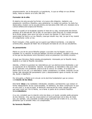 progresivamente por la decepción y el pesimismo, lo que se refleja en sus últimas
obras, hasta su muerte en el año 348-347.
Formador de la elite
El objetivo de esta escuela fue formar a la nueva elite dirigente, mediante una
preparación científica y filosófica, para administrar la ciudad con justicia. Su éxito fue
destacable y rivalizó con la escuela retórica de Isócrates (436-338 a.C), heredero de la
cultura sofística de la época de Pericles.
Platón se quedó en la Academia durante el resto de su vida, exceptuando dos breves
periodos de la década del 370 al 360. En esa época visitó Siracusa, la ciudad principal
de la Sicilia griega, para servir de tutor al nuevo rey Dionisio II. Aquí tuvo la
oportunidad de hacer a un rey filósofo, cosa que resultó muy mal, ya que el rey insistió
en comportarse como un rey.
Murió tranquilo y feliz, puesto que se supone que falleció durmiendo, a la edad de
ochenta años, después de haber ido al banquete de boda de uno de sus estudiantes.
Su pensamiento
Platón es uno de los pocos filósofos griegos cuya obra nos ha llegado casi en su
totalidad. En su mayoría se trata de diálogos escritos con belleza, claridad y exactitud,
en los que las discusiones entre Sócrates y otros se presentan con infinito encanto.
Al igual que Sócrates, Platón estaba principalmente interesado por la filosofía moral,
dejando a un lado la filosofía naturalista.
Además, a Platón le gustaban las matemáticas por sus abstracciones idealizadas y por
su separación de lo meramente material. Actualmente, la matemática más pura trata
de ser aplicada a los problemas prácticos de la ciencia. En cambio, en la época de
Platón esto no era así, y el matemático podía considerarse a sí mismo tratando con las
formas más elevadas del pensamiento puro y absolutamente ajeno al mundo de cada
día, burdo e imperfecto.
Por otra parte, a Platón se le vincula con la doctrina fundamental que se conoce
comoteoría de las ideas.
Este llamó ideas a las realidades individuales estables y permanentes que existen en
forma independiente de las cosas sensibles. En definitiva, las ideas constituyen “lo que
es una cosa” o, lo que es igual, la definición esencial de las cosas: aquello que hace
que sean como son. Por lo mismo, se le llama el padre de la corriente filosófica
llamadaidealismo.
A su vez, consideró que la relación entre las ideas y el mundo sensible podía pensarse
de dos maneras. Una, que las cosas existen en tanto participan de la idea, de modo
que, por ejemplo, una cosa bella es bella porque participa de lo bello en sí, y la otra,
pensando que lo sensible imita a lo comprensible.
Su herencia filosófica
 