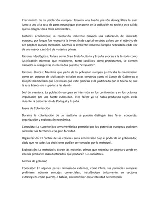 Crecimiento de la población europea: Provoca una fuerte presión demográfica la cual
junto a una alta tasa de paro provocó que gran parte de la población no tuviese otra salida
que la emigración a otros continentes.
Factores económicos: La revolución industrial provocó una saturación del mercado
europeo, por lo que fue necesaria la inversión de capital en otros países con el objetivo de
ser posibles nuevos mercados. Además la creciente industria europea necesitaba cada vez
de una mayor cantidad de materias primas.
Razones ideológicas: Países como Gran Bretaña, Italia y España evocan a la historia como
justificación mientras que misioneros, tanto católicos como protestantes, se sienten
llamados a evangelizar los llamados pueblos “atrasados”.
Razones étnicas: Mientras que parte de la población europea justificaba la colonización
como un proceso de civilización existían otras personas como el Conde de Gabineau o
Joseph Chamberlain que sostenían que este proceso está justificado por el hecho de que
la raza blanca era superior a las demás
Sed de aventura: La población europea se internaba en los continentes y en los océanos
impulsados por una fuerte curiosidad. Este factor ya se había producido siglos atrás
durante la colonización de Portugal y España.
Fases de Colonización
Durante la colonización de un territorio se pueden distinguir tres fases: conquista,
organización y explotación económica.
Conquista: La superioridad armamentística permitió que las potencias europeas pudiesen
controlar los territorios con gran facilidad.
Organización: El control de las colonias solía encontrarse bajo el poder de un gobernador,
dado que no todas las decisiones podían ser tomadas por la metrópoli.
Explotación: La metrópolis extrae las materias primas que necesita de colonia y vende en
ella los productos manufacturados que producen sus industrias.
Formas de gobierno
Concesión: En algunos países demasiado extensos, como China, las potencias europeas
prefirieron obtener ventajas comerciales, instalándose únicamente en sectores
estratégicos como puertos o bahías, sin intervenir en la totalidad del territorio.
 